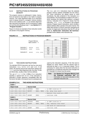 PIC18F2455/2550/4455/4550
DS39632C-page 62 Preliminary © 2006 Microchip Technology Inc.
5.2.3 INSTRUCTIONS IN PROGRAM
MEMORY
The program memory is addressed in bytes. Instruc-
tions are stored as two bytes or four bytes in program
memory. The Least Significant Byte of an instruction
word is always stored in a program memory location
with an even address (LSb = 0). To maintain alignment
with instruction boundaries, the PC increments in steps
of 2 and the LSb will always read ‘0’ (see Section 5.1.1
“Program Counter”).
Figure 5-4 shows an example of how instruction words
are stored in the program memory.
The CALL and GOTO instructions have the absolute
program memory address embedded into the instruc-
tion. Since instructions are always stored on word
boundaries, the data contained in the instruction is a
word address. The word address is written to PC<20:1>,
which accesses the desired byte address in program
memory. Instruction #2 in Figure 5-4 shows how the
instruction, GOTO 0006h, is encoded in the program
memory. Program branch instructions, which encode a
relative address offset, operate in the same manner. The
offset value stored in a branch instruction represents the
number of single-word instructions that the PC will be
offset by. Section 26.0 “Instruction Set Summary”
provides further details of the instruction set.
FIGURE 5-4: INSTRUCTIONS IN PROGRAM MEMORY
5.2.4 TWO-WORD INSTRUCTIONS
The standard PIC18 instruction set has four two-word
instructions: CALL, MOVFF, GOTO and LSFR. In all
cases, the second word of the instructions always has
‘1111’ as its four Most Significant bits; the other 12 bits
are literal data, usually a data memory address.
The use of ‘1111’ in the 4 MSbs of an instruction
specifies a special form of NOP. If the instruction is
executed in proper sequence, immediately after the
first word, the data in the second word is accessed and
used by the instruction sequence. If the first word is
skipped for some reason and the second word is
executed by itself, a NOP is executed instead. This is
necessary for cases when the two-word instruction is
preceded by a conditional instruction that changes the
PC. Example 5-4 shows how this works.
EXAMPLE 5-4: TWO-WORD INSTRUCTIONS
Word Address
LSB = 1 LSB = 0 ↓
Program Memory
Byte Locations →
000000h
000002h
000004h
000006h
Instruction 1: MOVLW 055h 0Fh 55h 000008h
Instruction 2: GOTO 0006h EFh 03h 00000Ah
F0h 00h 00000Ch
Instruction 3: MOVFF 123h, 456h C1h 23h 00000Eh
F4h 56h 000010h
000012h
000014h
Note: See Section 5.5 “Program Memory and
the Extended Instruction Set” for
information on two-word instruction in the
extended instruction set.
CASE 1:
Object Code Source Code
0110 0110 0000 0000 TSTFSZ REG1 ; is RAM location 0?
1100 0001 0010 0011 MOVFF REG1, REG2 ; No, skip this word
1111 0100 0101 0110 ; Execute this word as a NOP
0010 0100 0000 0000 ADDWF REG3 ; continue code
CASE 2:
Object Code Source Code
0110 0110 0000 0000 TSTFSZ REG1 ; is RAM location 0?
1100 0001 0010 0011 MOVFF REG1, REG2 ; Yes, execute this word
1111 0100 0101 0110 ; 2nd word of instruction
0010 0100 0000 0000 ADDWF REG3 ; continue code
 