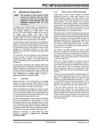 © 2006 Microchip Technology Inc. Preliminary DS39632C-page 63
PIC18F2455/2550/4455/4550
5.3 Data Memory Organization
The data memory in PIC18 devices is implemented as
static RAM. Each register in the data memory has a
12-bit address, allowing up to 4096 bytes of data
memory. The memory space is divided into as many as
16 banks that contain 256 bytes each.
PIC18F2455/2550/4455/4550 devices implement eight
complete banks, for a total of 2048 bytes. Figure 5-5
shows the data memory organization for the devices.
The data memory contains Special Function Registers
(SFRs) and General Purpose Registers (GPRs). The
SFRs are used for control and status of the controller
and peripheral functions, while GPRs are used for data
storage and scratchpad operations in the user’s
application. Any read of an unimplemented location will
read as ‘0’s.
The instruction set and architecture allow operations
across all banks. The entire data memory may be
accessed by Direct, Indirect or Indexed Addressing
modes. Addressing modes are discussed later in this
subsection.
To ensure that commonly used registers (SFRs and
select GPRs) can be accessed in a single cycle, PIC18
devices implement an Access Bank. This is a 256-byte
memory space that provides fast access to SFRs and
the lower portion of GPR Bank 0 without using the
BSR. Section 5.3.3 “Access Bank” provides a
detailed description of the Access RAM.
5.3.1 USB RAM
Banks 4 through 7 of the data memory are actually
mapped to special dual port RAM. When the USB
module is disabled, the GPRs in these banks are used
like any other GPR in the data memory space.
When the USB module is enabled, the memory in these
banks is allocated as buffer RAM for USB operation.
This area is shared between the microcontroller core
and the USB Serial Interface Engine (SIE) and is used
to transfer data directly between the two.
It is theoretically possible to use the areas of USB RAM
that are not allocated as USB buffers for normal
scratchpad memory or other variable storage. In prac-
tice, the dynamic nature of buffer allocation makes this
risky at best. Additionally, Bank 4 is used for USB buffer
management when the module is enabled and should
not be used for any other purposes during that time.
Additional information on USB RAM and buffer
operation is provided in Section 17.0 “Universal
Serial Bus (USB)”.
5.3.2 BANK SELECT REGISTER (BSR)
Large areas of data memory require an efficient
addressing scheme to make rapid access to any
address possible. Ideally, this means that an entire
address does not need to be provided for each read or
write operation. For PIC18 devices, this is accom-
plished with a RAM banking scheme. This divides the
memory space into 16 contiguous banks of 256 bytes.
Depending on the instruction, each location can be
addressed directly by its full 12-bit address, or an 8-bit
low-order address and a 4-bit Bank Pointer.
Most instructions in the PIC18 instruction set make use
of the Bank Pointer, known as the Bank Select Register
(BSR). This SFR holds the 4 Most Significant bits of a
location’s address; the instruction itself includes the
eight Least Significant bits. Only the four lower bits of
the BSR are implemented (BSR3:BSR0). The upper
four bits are unused; they will always read ‘0’ and can-
not be written to. The BSR can be loaded directly by
using the MOVLB instruction.
The value of the BSR indicates the bank in data
memory. The eight bits in the instruction show the loca-
tion in the bank and can be thought of as an offset from
the bank’s lower boundary. The relationship between
the BSR’s value and the bank division in data memory
is shown in Figure 5-6.
Since up to sixteen registers may share the same
low-order address, the user must always be careful to
ensure that the proper bank is selected before perform-
ing a data read or write. For example, writing what
should be program data to an 8-bit address of F9h,
while the BSR is 0Fh, will end up resetting the program
counter.
While any bank can be selected, only those banks that
are actually implemented can be read or written to.
Writes to unimplemented banks are ignored, while
reads from unimplemented banks will return ‘0’s. Even
so, the STATUS register will still be affected as if the
operation was successful. The data memory map in
Figure 5-5 indicates which banks are implemented.
In the core PIC18 instruction set, only the MOVFF
instruction fully specifies the 12-bit address of the
source and target registers. This instruction ignores the
BSR completely when it executes. All other instructions
include only the low-order address as an operand and
must use either the BSR or the Access Bank to locate
their target registers.
Note: The operation of some aspects of data
memory are changed when the PIC18
extended instruction set is enabled. See
Section 5.6 “Data Memory and the
Extended Instruction Set” for more
information.
 