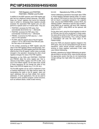 PIC18F2455/2550/4455/4550
DS39632C-page 74 Preliminary © 2006 Microchip Technology Inc.
5.4.3.2 FSR Registers and POSTINC,
POSTDEC, PREINC and PLUSW
In addition to the INDF operand, each FSR register pair
also has four additional indirect operands. Like INDF,
these are “virtual” registers that cannot be indirectly
read or written to. Accessing these registers actually
accesses the associated FSR register pair, but also
performs a specific action on it stored value. They are:
• POSTDEC: accesses the FSR value, then
automatically decrements it by ‘1’ afterwards
• POSTINC: accesses the FSR value, then
automatically increments it by ‘1’ afterwards
• PREINC: increments the FSR value by ‘1’, then
uses it in the operation
• PLUSW: adds the signed value of the W register
(range of -127 to 128) to that of the FSR and uses
the new value in the operation.
In this context, accessing an INDF register uses the
value in the FSR registers without changing them. Sim-
ilarly, accessing a PLUSW register gives the FSR value
offset by that in the W register; neither value is actually
changed in the operation. Accessing the other virtual
registers changes the value of the FSR registers.
Operations on the FSRs with POSTDEC, POSTINC
and PREINC affect the entire register pair; that is,
rollovers of the FSRnL register, from FFh to 00h, carry
over to the FSRnH register. On the other hand, results
of these operations do not change the value of any
flags in the STATUS register (e.g., Z, N, OV, etc.).
The PLUSW register can be used to implement a form
of Indexed Addressing in the data memory space. By
manipulating the value in the W register, users can
reach addresses that are fixed offsets from pointer
addresses. In some applications, this can be used to
implement some powerful program control structure,
such as software stacks, inside of data memory.
5.4.3.3 Operations by FSRs on FSRs
Indirect Addressing operations that target other FSRs
or virtual registers represent special cases. For exam-
ple, using an FSR to point to one of the virtual registers
will not result in successful operations. As a specific
case, assume that FSR0H:FSR0L contains FE7h, the
address of INDF1. Attempts to read the value of INDF1,
using INDF0 as an operand, will return 00h. Attempts
to write to INDF1, using INDF0 as the operand, will
result in a NOP.
On the other hand, using the virtual registers to write to
an FSR pair may not occur as planned. In these cases,
the value will be written to the FSR pair but without any
incrementing or decrementing. Thus, writing to INDF2
or POSTDEC2 will write the same value to the
FSR2H:FSR2L.
Since the FSRs are physical registers mapped in the
SFR space, they can be manipulated through all direct
operations. Users should proceed cautiously when
working on these registers, particularly if their code
uses Indirect Addressing.
Similarly, operations by Indirect Addressing are gener-
ally permitted on all other SFRs. Users should exercise
the appropriate caution that they do not inadvertently
change settings that might affect the operation of the
device.
 