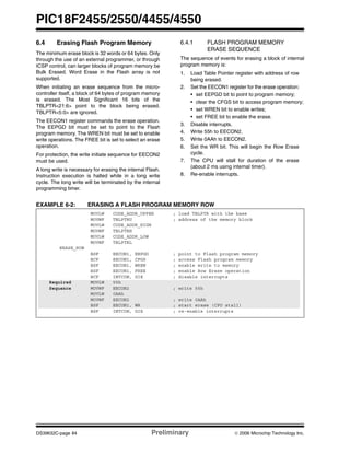 PIC18F2455/2550/4455/4550
DS39632C-page 84 Preliminary © 2006 Microchip Technology Inc.
6.4 Erasing Flash Program Memory
The minimum erase block is 32 words or 64 bytes. Only
through the use of an external programmer, or through
ICSP control, can larger blocks of program memory be
Bulk Erased. Word Erase in the Flash array is not
supported.
When initiating an erase sequence from the micro-
controller itself, a block of 64 bytes of program memory
is erased. The Most Significant 16 bits of the
TBLPTR<21:6> point to the block being erased.
TBLPTR<5:0> are ignored.
The EECON1 register commands the erase operation.
The EEPGD bit must be set to point to the Flash
program memory. The WREN bit must be set to enable
write operations. The FREE bit is set to select an erase
operation.
For protection, the write initiate sequence for EECON2
must be used.
A long write is necessary for erasing the internal Flash.
Instruction execution is halted while in a long write
cycle. The long write will be terminated by the internal
programming timer.
6.4.1 FLASH PROGRAM MEMORY
ERASE SEQUENCE
The sequence of events for erasing a block of internal
program memory is:
1. Load Table Pointer register with address of row
being erased.
2. Set the EECON1 register for the erase operation:
• set EEPGD bit to point to program memory;
• clear the CFGS bit to access program memory;
• set WREN bit to enable writes;
• set FREE bit to enable the erase.
3. Disable interrupts.
4. Write 55h to EECON2.
5. Write 0AAh to EECON2.
6. Set the WR bit. This will begin the Row Erase
cycle.
7. The CPU will stall for duration of the erase
(about 2 ms using internal timer).
8. Re-enable interrupts.
EXAMPLE 6-2: ERASING A FLASH PROGRAM MEMORY ROW
MOVLW CODE_ADDR_UPPER ; load TBLPTR with the base
MOVWF TBLPTRU ; address of the memory block
MOVLW CODE_ADDR_HIGH
MOVWF TBLPTRH
MOVLW CODE_ADDR_LOW
MOVWF TBLPTRL
ERASE_ROW
BSF EECON1, EEPGD ; point to Flash program memory
BCF EECON1, CFGS ; access Flash program memory
BSF EECON1, WREN ; enable write to memory
BSF EECON1, FREE ; enable Row Erase operation
BCF INTCON, GIE ; disable interrupts
Required MOVLW 55h
Sequence MOVWF EECON2 ; write 55h
MOVLW 0AAh
MOVWF EECON2 ; write 0AAh
BSF EECON1, WR ; start erase (CPU stall)
BSF INTCON, GIE ; re-enable interrupts
 
