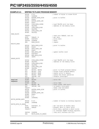 PIC18F2455/2550/4455/4550
DS39632C-page 86 Preliminary © 2006 Microchip Technology Inc.
EXAMPLE 6-3: WRITING TO FLASH PROGRAM MEMORY
MOVLW D'64’ ; number of bytes in erase block
MOVWF COUNTER
MOVLW BUFFER_ADDR_HIGH ; point to buffer
MOVWF FSR0H
MOVLW BUFFER_ADDR_LOW
MOVWF FSR0L
MOVLW CODE_ADDR_UPPER ; Load TBLPTR with the base
MOVWF TBLPTRU ; address of the memory block
MOVLW CODE_ADDR_HIGH
MOVWF TBLPTRH
MOVLW CODE_ADDR_LOW
MOVWF TBLPTRL
READ_BLOCK
TBLRD*+ ; read into TABLAT, and inc
MOVF TABLAT, W ; get data
MOVWF POSTINC0 ; store data
DECFSZ COUNTER ; done?
BRA READ_BLOCK ; repeat
MODIFY_WORD
MOVLW DATA_ADDR_HIGH ; point to buffer
MOVWF FSR0H
MOVLW DATA_ADDR_LOW
MOVWF FSR0L
MOVLW NEW_DATA_LOW ; update buffer word
MOVWF POSTINC0
MOVLW NEW_DATA_HIGH
MOVWF INDF0
ERASE_BLOCK
MOVLW CODE_ADDR_UPPER ; load TBLPTR with the base
MOVWF TBLPTRU ; address of the memory block
MOVLW CODE_ADDR_HIGH
MOVWF TBLPTRH
MOVLW CODE_ADDR_LOW
MOVWF TBLPTRL
BSF EECON1, EEPGD ; point to Flash program memory
BCF EECON1, CFGS ; access Flash program memory
BSF EECON1, WREN ; enable write to memory
BSF EECON1, FREE ; enable Row Erase operation
BCF INTCON, GIE ; disable interrupts
MOVLW 55h
Required MOVWF EECON2 ; write 55h
Sequence MOVLW 0AAh
MOVWF EECON2 ; write 0AAh
BSF EECON1, WR ; start erase (CPU stall)
BSF INTCON, GIE ; re-enable interrupts
TBLRD*- ; dummy read decrement
MOVLW BUFFER_ADDR_HIGH ; point to buffer
MOVWF FSR0H
MOVLW BUFFER_ADDR_LOW
MOVWF FSR0L
MOVLW D’2’
MOVWF COUNTER1
WRITE_BUFFER_BACK
MOVLW D’32’ ; number of bytes in holding register
MOVWF COUNTER
WRITE_BYTE_TO_HREGS
MOVF POSTINC0, W ; get low byte of buffer data
MOVWF TABLAT ; present data to table latch
TBLWT+* ; write data, perform a short write
; to internal TBLWT holding register.
DECFSZ COUNTER ; loop until buffers are full
BRA WRITE_WORD_TO_HREGS
 