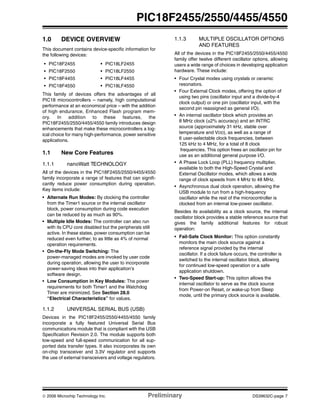 © 2006 Microchip Technology Inc. Preliminary DS39632C-page 7
PIC18F2455/2550/4455/4550
1.0 DEVICE OVERVIEW
This document contains device-specific information for
the following devices:
This family of devices offers the advantages of all
PIC18 microcontrollers – namely, high computational
performance at an economical price – with the addition
of high endurance, Enhanced Flash program mem-
ory. In addition to these features, the
PIC18F2455/2550/4455/4550 family introduces design
enhancements that make these microcontrollers a log-
ical choice for many high-performance, power sensitive
applications.
1.1 New Core Features
1.1.1 nanoWatt TECHNOLOGY
All of the devices in the PIC18F2455/2550/4455/4550
family incorporate a range of features that can signifi-
cantly reduce power consumption during operation.
Key items include:
• Alternate Run Modes: By clocking the controller
from the Timer1 source or the internal oscillator
block, power consumption during code execution
can be reduced by as much as 90%.
• Multiple Idle Modes: The controller can also run
with its CPU core disabled but the peripherals still
active. In these states, power consumption can be
reduced even further, to as little as 4% of normal
operation requirements.
• On-the-Fly Mode Switching: The
power-managed modes are invoked by user code
during operation, allowing the user to incorporate
power-saving ideas into their application’s
software design.
• Low Consumption in Key Modules: The power
requirements for both Timer1 and the Watchdog
Timer are minimized. See Section 28.0
“Electrical Characteristics” for values.
1.1.2 UNIVERSAL SERIAL BUS (USB)
Devices in the PIC18F2455/2550/4455/4550 family
incorporate a fully featured Universal Serial Bus
communications module that is compliant with the USB
Specification Revision 2.0. The module supports both
low-speed and full-speed communication for all sup-
ported data transfer types. It also incorporates its own
on-chip transceiver and 3.3V regulator and supports
the use of external transceivers and voltage regulators.
1.1.3 MULTIPLE OSCILLATOR OPTIONS
AND FEATURES
All of the devices in the PIC18F2455/2550/4455/4550
family offer twelve different oscillator options, allowing
users a wide range of choices in developing application
hardware. These include:
• Four Crystal modes using crystals or ceramic
resonators.
• Four External Clock modes, offering the option of
using two pins (oscillator input and a divide-by-4
clock output) or one pin (oscillator input, with the
second pin reassigned as general I/O).
• An internal oscillator block which provides an
8 MHz clock (±2% accuracy) and an INTRC
source (approximately 31 kHz, stable over
temperature and VDD), as well as a range of
6 user-selectable clock frequencies, between
125 kHz to 4 MHz, for a total of 8 clock
frequencies. This option frees an oscillator pin for
use as an additional general purpose I/O.
• A Phase Lock Loop (PLL) frequency multiplier,
available to both the High-Speed Crystal and
External Oscillator modes, which allows a wide
range of clock speeds from 4 MHz to 48 MHz.
• Asynchronous dual clock operation, allowing the
USB module to run from a high-frequency
oscillator while the rest of the microcontroller is
clocked from an internal low-power oscillator.
Besides its availability as a clock source, the internal
oscillator block provides a stable reference source that
gives the family additional features for robust
operation:
• Fail-Safe Clock Monitor: This option constantly
monitors the main clock source against a
reference signal provided by the internal
oscillator. If a clock failure occurs, the controller is
switched to the internal oscillator block, allowing
for continued low-speed operation or a safe
application shutdown.
• Two-Speed Start-up: This option allows the
internal oscillator to serve as the clock source
from Power-on Reset, or wake-up from Sleep
mode, until the primary clock source is available.
• PIC18F2455 • PIC18LF2455
• PIC18F2550 • PIC18LF2550
• PIC18F4455 • PIC18LF4455
• PIC18F4550 • PIC18LF4550
 