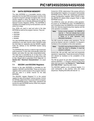 © 2006 Microchip Technology Inc. Preliminary DS39632C-page 89
PIC18F2455/2550/4455/4550
7.0 DATA EEPROM MEMORY
The data EEPROM is a nonvolatile memory array,
separate from the data RAM and program memory, that
is used for long-term storage of program data. It is not
directly mapped in either the register file or program
memory space, but is indirectly addressed through the
Special Function Registers (SFRs). The EEPROM is
readable and writable during normal operation over the
entire VDD range.
Four SFRs are used to read and write to the data
EEPROM as well as the program memory. They are:
• EECON1
• EECON2
• EEDATA
• EEADR
The data EEPROM allows byte read and write. When
interfacing to the data memory block, EEDATA holds
the 8-bit data for read/write and the EEADR register
holds the address of the EEPROM location being
accessed.
The EEPROM data memory is rated for high erase/write
cycle endurance. A byte write automatically erases the
location and writes the new data (erase-before-write).
The write time is controlled by an on-chip timer; it will
vary with voltage and temperature as well as from chip
to chip. Please refer to parameter D122 (Table 28-1 in
Section 28.0 “Electrical Characteristics”) for exact
limits.
7.1 EECON1 and EECON2 Registers
Access to the data EEPROM is controlled by two
registers: EECON1 and EECON2. These are the same
registers which control access to the program memory
and are used in a similar manner for the data
EEPROM.
The EECON1 register (Register 7-1) is the control
register for data and program memory access. Control
bit, EEPGD, determines if the access will be to program
or data EEPROM memory. When clear, operations will
access the data EEPROM memory. When set, program
memory is accessed.
Control bit, CFGS, determines if the access will be to
the Configuration registers or to program memory/data
EEPROM memory. When set, subsequent operations
access Configuration registers. When CFGS is clear,
the EEPGD bit selects either program Flash or data
EEPROM memory.
The WREN bit, when set, will allow a write operation.
On power-up, the WREN bit is clear. The WRERR bit is
set in hardware when the WREN bit is set and cleared
when the internal programming timer expires and the
write operation is complete.
The WR control bit initiates write operations. The bit
cannot be cleared, only set, in software; it is cleared in
hardware at the completion of the write operation.
Control bits, RD and WR, start read and erase/write
operations, respectively. These bits are set by firmware
and cleared by hardware at the completion of the
operation.
The RD bit cannot be set when accessing program
memory (EEPGD = 1). Program memory is read using
table read instructions. See Section 6.1 “Table Reads
and Table Writes” regarding table reads.
The EECON2 register is not a physical register. It is
used exclusively in the memory write and erase
sequences. Reading EECON2 will read all ‘0’s.
Note: During normal operation, the WRERR is
read as ‘1’. This can indicate that a write
operation was prematurely terminated by
a Reset or a write operation was
attempted improperly.
Note: The EEIF interrupt flag bit (PIR2<4>) is set
when the write is complete. It must be
cleared in software.
 