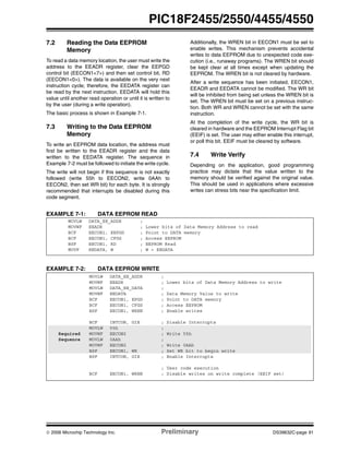 © 2006 Microchip Technology Inc. Preliminary DS39632C-page 91
PIC18F2455/2550/4455/4550
7.2 Reading the Data EEPROM
Memory
To read a data memory location, the user must write the
address to the EEADR register, clear the EEPGD
control bit (EECON1<7>) and then set control bit, RD
(EECON1<0>). The data is available on the very next
instruction cycle; therefore, the EEDATA register can
be read by the next instruction. EEDATA will hold this
value until another read operation or until it is written to
by the user (during a write operation).
The basic process is shown in Example 7-1.
7.3 Writing to the Data EEPROM
Memory
To write an EEPROM data location, the address must
first be written to the EEADR register and the data
written to the EEDATA register. The sequence in
Example 7-2 must be followed to initiate the write cycle.
The write will not begin if this sequence is not exactly
followed (write 55h to EECON2, write 0AAh to
EECON2, then set WR bit) for each byte. It is strongly
recommended that interrupts be disabled during this
code segment.
Additionally, the WREN bit in EECON1 must be set to
enable writes. This mechanism prevents accidental
writes to data EEPROM due to unexpected code exe-
cution (i.e., runaway programs). The WREN bit should
be kept clear at all times except when updating the
EEPROM. The WREN bit is not cleared by hardware.
After a write sequence has been initiated, EECON1,
EEADR and EEDATA cannot be modified. The WR bit
will be inhibited from being set unless the WREN bit is
set. The WREN bit must be set on a previous instruc-
tion. Both WR and WREN cannot be set with the same
instruction.
At the completion of the write cycle, the WR bit is
cleared in hardware and the EEPROM Interrupt Flag bit
(EEIF) is set. The user may either enable this interrupt,
or poll this bit. EEIF must be cleared by software.
7.4 Write Verify
Depending on the application, good programming
practice may dictate that the value written to the
memory should be verified against the original value.
This should be used in applications where excessive
writes can stress bits near the specification limit.
EXAMPLE 7-1: DATA EEPROM READ
EXAMPLE 7-2: DATA EEPROM WRITE
MOVLW DATA_EE_ADDR ;
MOVWF EEADR ; Lower bits of Data Memory Address to read
BCF EECON1, EEPGD ; Point to DATA memory
BCF EECON1, CFGS ; Access EEPROM
BSF EECON1, RD ; EEPROM Read
MOVF EEDATA, W ; W = EEDATA
MOVLW DATA_EE_ADDR ;
MOVWF EEADR ; Lower bits of Data Memory Address to write
MOVLW DATA_EE_DATA ;
MOVWF EEDATA ; Data Memory Value to write
BCF EECON1, EPGD ; Point to DATA memory
BCF EECON1, CFGS ; Access EEPROM
BSF EECON1, WREN ; Enable writes
BCF INTCON, GIE ; Disable Interrupts
MOVLW 55h ;
Required MOVWF EECON2 ; Write 55h
Sequence MOVLW 0AAh ;
MOVWF EECON2 ; Write 0AAh
BSF EECON1, WR ; Set WR bit to begin write
BSF INTCON, GIE ; Enable Interrupts
; User code execution
BCF EECON1, WREN ; Disable writes on write complete (EEIF set)
 