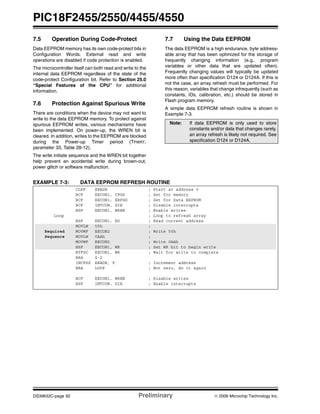 PIC18F2455/2550/4455/4550
DS39632C-page 92 Preliminary © 2006 Microchip Technology Inc.
7.5 Operation During Code-Protect
Data EEPROM memory has its own code-protect bits in
Configuration Words. External read and write
operations are disabled if code protection is enabled.
The microcontroller itself can both read and write to the
internal data EEPROM regardless of the state of the
code-protect Configuration bit. Refer to Section 25.0
“Special Features of the CPU” for additional
information.
7.6 Protection Against Spurious Write
There are conditions when the device may not want to
write to the data EEPROM memory. To protect against
spurious EEPROM writes, various mechanisms have
been implemented. On power-up, the WREN bit is
cleared. In addition, writes to the EEPROM are blocked
during the Power-up Timer period (TPWRT,
parameter 33, Table 28-12).
The write initiate sequence and the WREN bit together
help prevent an accidental write during brown-out,
power glitch or software malfunction.
7.7 Using the Data EEPROM
The data EEPROM is a high endurance, byte address-
able array that has been optimized for the storage of
frequently changing information (e.g., program
variables or other data that are updated often).
Frequently changing values will typically be updated
more often than specification D124 or D124A. If this is
not the case, an array refresh must be performed. For
this reason, variables that change infrequently (such as
constants, IDs, calibration, etc.) should be stored in
Flash program memory.
A simple data EEPROM refresh routine is shown in
Example 7-3.
EXAMPLE 7-3: DATA EEPROM REFRESH ROUTINE
Note: If data EEPROM is only used to store
constants and/or data that changes rarely,
an array refresh is likely not required. See
specification D124 or D124A.
CLRF EEADR ; Start at address 0
BCF EECON1, CFGS ; Set for memory
BCF EECON1, EEPGD ; Set for Data EEPROM
BCF INTCON, GIE ; Disable interrupts
BSF EECON1, WREN ; Enable writes
Loop ; Loop to refresh array
BSF EECON1, RD ; Read current address
MOVLW 55h ;
Required MOVWF EECON2 ; Write 55h
Sequence MOVLW 0AAh ;
MOVWF EECON2 ; Write 0AAh
BSF EECON1, WR ; Set WR bit to begin write
BTFSC EECON1, WR ; Wait for write to complete
BRA $-2
INCFSZ EEADR, F ; Increment address
BRA LOOP ; Not zero, do it again
BCF EECON1, WREN ; Disable writes
BSF INTCON, GIE ; Enable interrupts
 