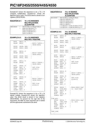 PIC18F2455/2550/4455/4550
DS39632C-page 96 Preliminary © 2006 Microchip Technology Inc.
Example 8-3 shows the sequence to do a 16 x 16
unsigned multiplication. Equation 8-1 shows the
algorithm that is used. The 32-bit result is stored in four
registers (RES3:RES0).
EQUATION 8-1: 16 x 16 UNSIGNED
MULTIPLICATION
ALGORITHM
EXAMPLE 8-3: 16 x 16 UNSIGNED
MULTIPLY ROUTINE
Example 8-4 shows the sequence to do a 16 x 16
signed multiply. Equation 8-2 shows the algorithm
used. The 32-bit result is stored in four registers
(RES3:RES0). To account for the sign bits of the
arguments, the MSb for each argument pair is tested
and the appropriate subtractions are done.
EQUATION 8-2: 16 x 16 SIGNED
MULTIPLICATION
ALGORITHM
EXAMPLE 8-4: 16 x 16 SIGNED
MULTIPLY ROUTINE
RES3:RES0 = ARG1H:ARG1L • ARG2H:ARG2L
= (ARG1H • ARG2H • 216
) +
(ARG1H • ARG2L • 28) +
(ARG1L • ARG2H • 28
) +
(ARG1L • ARG2L)
MOVF ARG1L, W
MULWF ARG2L ; ARG1L * ARG2L->
; PRODH:PRODL
MOVFF PRODH, RES1 ;
MOVFF PRODL, RES0 ;
;
MOVF ARG1H, W
MULWF ARG2H ; ARG1H * ARG2H->
; PRODH:PRODL
MOVFF PRODH, RES3 ;
MOVFF PRODL, RES2 ;
;
MOVF ARG1L, W
MULWF ARG2H ; ARG1L * ARG2H->
; PRODH:PRODL
MOVF PRODL, W ;
ADDWF RES1, F ; Add cross
MOVF PRODH, W ; products
ADDWFC RES2, F ;
CLRF WREG ;
ADDWFC RES3, F ;
;
MOVF ARG1H, W ;
MULWF ARG2L ; ARG1H * ARG2L->
; PRODH:PRODL
MOVF PRODL, W ;
ADDWF RES1, F ; Add cross
MOVF PRODH, W ; products
ADDWFC RES2, F ;
CLRF WREG ;
ADDWFC RES3, F ;
RES3:RES0 = ARG1H:ARG1L • ARG2H:ARG2L
= (ARG1H • ARG2H • 216) +
(ARG1H • ARG2L • 28
) +
(ARG1L • ARG2H • 28
) +
(ARG1L • ARG2L) +
(-1 • ARG2H<7> • ARG1H:ARG1L • 216
) +
(-1 • ARG1H<7> • ARG2H:ARG2L • 216
)
MOVF ARG1L, W
MULWF ARG2L ; ARG1L * ARG2L ->
; PRODH:PRODL
MOVFF PRODH, RES1 ;
MOVFF PRODL, RES0 ;
;
MOVF ARG1H, W
MULWF ARG2H ; ARG1H * ARG2H ->
; PRODH:PRODL
MOVFF PRODH, RES3 ;
MOVFF PRODL, RES2 ;
;
MOVF ARG1L,W
MULWF ARG2H ; ARG1L * ARG2H ->
; PRODH:PRODL
MOVF PRODL, W ;
ADDWF RES1, F ; Add cross
MOVF PRODH, W ; products
ADDWFC RES2, F ;
CLRF WREG ;
ADDWFC RES3, F ;
;
MOVF ARG1H, W ;
MULWF ARG2L ; ARG1H * ARG2L ->
; PRODH:PRODL
MOVF PRODL, W ;
ADDWF RES1, F ; Add cross
MOVF PRODH, W ; products
ADDWFC RES2, F ;
CLRF WREG ;
ADDWFC RES3, F ;
;
BTFSS ARG2H, 7 ; ARG2H:ARG2L neg?
BRA SIGN_ARG1 ; no, check ARG1
MOVF ARG1L, W ;
SUBWF RES2 ;
MOVF ARG1H, W ;
SUBWFB RES3
;
SIGN_ARG1
BTFSS ARG1H, 7 ; ARG1H:ARG1L neg?
BRA CONT_CODE ; no, done
MOVF ARG2L, W ;
SUBWF RES2 ;
MOVF ARG2H, W ;
SUBWFB RES3
;
CONT_CODE
:
 
