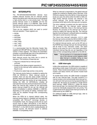 © 2006 Microchip Technology Inc. Preliminary DS39632C-page 97
PIC18F2455/2550/4455/4550
9.0 INTERRUPTS
The PIC18F2455/2550/4455/4550 devices have
multiple interrupt sources and an interrupt priority
feature that allows each interrupt source to be assigned
a high priority level or a low priority level. The high
priority interrupt vector is at 000008h and the low
priority interrupt vector is at 000018h. High priority
interrupt events will interrupt any low priority interrupts
that may be in progress.
There are ten registers which are used to control
interrupt operation. These registers are:
• RCON
• INTCON
• INTCON2
• INTCON3
• PIR1, PIR2
• PIE1, PIE2
• IPR1, IPR2
It is recommended that the Microchip header files
supplied with MPLAB®
IDE be used for the symbolic bit
names in these registers. This allows the assembler/
compiler to automatically take care of the placement of
these bits within the specified register.
Each interrupt source has three bits to control its
operation. The functions of these bits are:
• Flag bit to indicate that an interrupt event
occurred
• Enable bit that allows program execution to
branch to the interrupt vector address when the
flag bit is set
• Priority bit to select high priority or low priority
The interrupt priority feature is enabled by setting the
IPEN bit (RCON<7>). When interrupt priority is
enabled, there are two bits which enable interrupts
globally. Setting the GIEH bit (INTCON<7>) enables all
interrupts that have the priority bit set (high priority).
Setting the GIEL bit (INTCON<6>) enables all
interrupts that have the priority bit cleared (low priority).
When the interrupt flag, enable bit and appropriate
global interrupt enable bit are set, the interrupt will
vector immediately to address 000008h or 000018h,
depending on the priority bit setting. Individual inter-
rupts can be disabled through their corresponding
enable bits.
When the IPEN bit is cleared (default state), the
interrupt priority feature is disabled and interrupts are
compatible with PICmicro® mid-range devices. In
Compatibility mode, the interrupt priority bits for each
source have no effect. INTCON<6> is the PEIE bit
which enables/disables all peripheral interrupt sources.
INTCON<7> is the GIE bit which enables/disables all
interrupt sources. All interrupts branch to address
000008h in Compatibility mode.
When an interrupt is responded to, the global interrupt
enable bit is cleared to disable further interrupts. If the
IPEN bit is cleared, this is the GIE bit. If interrupt priority
levels are used, this will be either the GIEH or GIEL bit.
High priority interrupt sources can interrupt a low
priority interrupt. Low priority interrupts are not
processed while high priority interrupts are in progress.
The return address is pushed onto the stack and the
PC is loaded with the interrupt vector address
(000008h or 000018h). Once in the Interrupt Service
Routine, the source(s) of the interrupt can be deter-
mined by polling the interrupt flag bits. The interrupt
flag bits must be cleared in software before re-enabling
interrupts to avoid recursive interrupts.
The “return from interrupt” instruction, RETFIE, exits
the interrupt routine and sets the GIE bit (GIEH or GIEL
if priority levels are used) which re-enables interrupts.
For external interrupt events, such as the INT pins or
the PORTB input change interrupt, the interrupt latency
will be three to four instruction cycles. The exact
latency is the same for one or two-cycle instructions.
Individual interrupt flag bits are set regardless of the
status of their corresponding enable bit or the GIE bit.
9.1 USB Interrupts
Unlike other peripherals, the USB module is capable of
generating a wide range of interrupts for many types of
events. These include several types of normal commu-
nication and status events and several module level
error events.
To handle these events, the USB module is equipped
with its own interrupt logic. The logic functions in a
manner similar to the microcontroller level interrupt fun-
nel, with each interrupt source having separate flag and
enable bits. All events are funneled to a single device
level interrupt, USBIF (PIR2<5>). Unlike the device
level interrupt logic, the individual USB interrupt events
cannot be individually assigned their own priority. This
is determined at the device level interrupt funnel for all
USB events by the USBIP bit.
For additional details on USB interrupt logic, refer to
Section 17.5 “USB Interrupts”.
Note: Do not use the MOVFF instruction to modify
any of the interrupt control registers while
any interrupt is enabled. Doing so may
cause erratic microcontroller behavior.
 