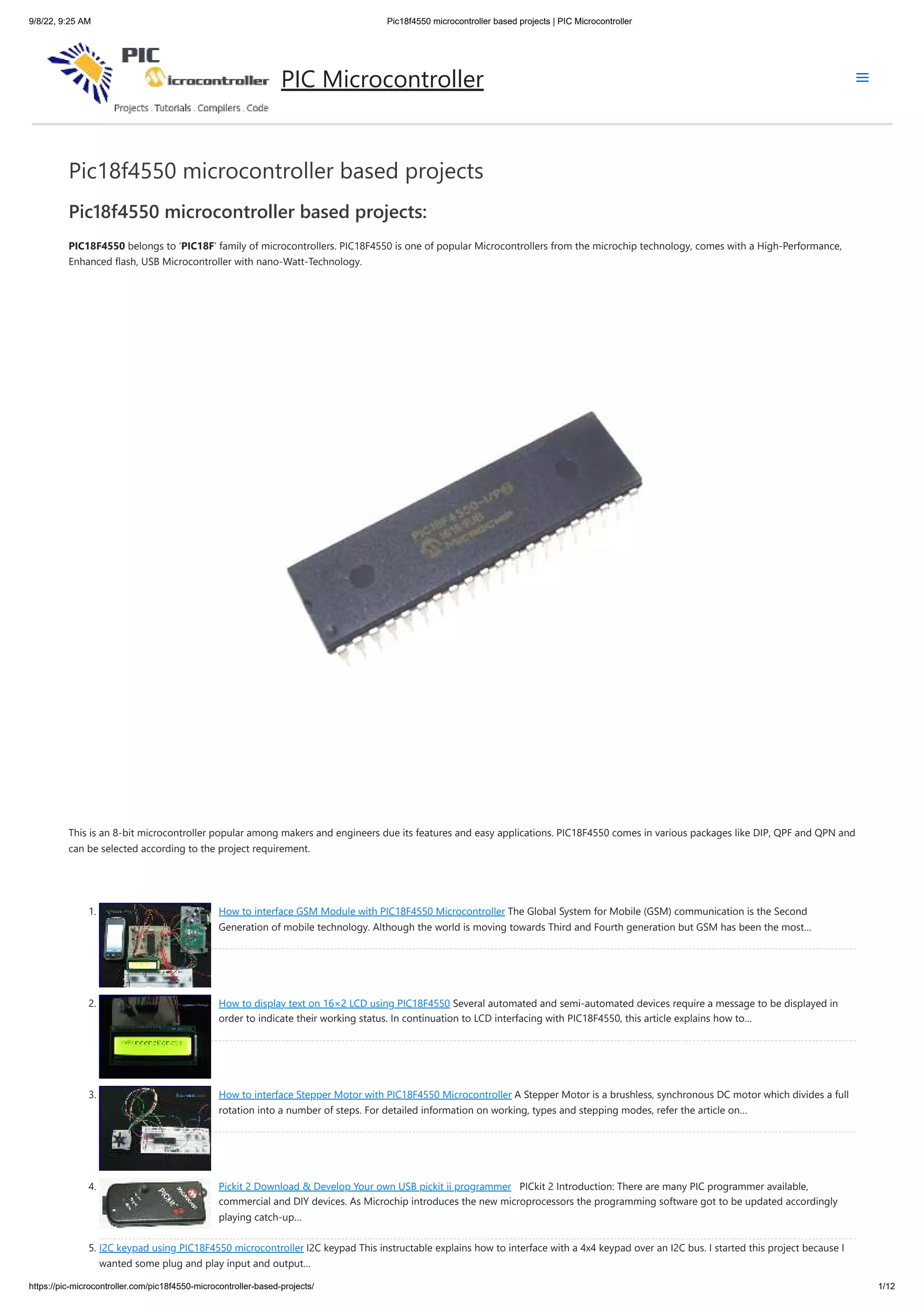 9/8/22, 9:25 AM Pic18f4550 microcontroller based projects | PIC Microcontroller https://pic-microcontroller.com/pic18f4550-microcontroller-based-projects/ 1/12 Pic18f4550 microcontroller based projects Pic18f4550 microcontroller based projects: PIC18F4550 belongs to ‘PIC18F’ family of microcontrollers. PIC18F4550 is one of popular Microcontrollers from the microchip technology, comes with a High-Performance, Enhanced flash, USB Microcontroller with nano-Watt-Technology. This is an 8-bit microcontroller popular among makers and engineers due its features and easy applications. PIC18F4550 comes in various packages like DIP, QPF and QPN and can be selected according to the project requirement.   1. How to interface GSM Module with PIC18F4550 Microcontroller The Global System for Mobile (GSM) communication is the Second Generation of mobile technology. Although the world is moving towards Third and Fourth generation but GSM has been the most… 2. How to display text on 16×2 LCD using PIC18F4550 Several automated and semi-automated devices require a message to be displayed in order to indicate their working status. In continuation to LCD interfacing with PIC18F4550, this article explains how to… 3. How to interface Stepper Motor with PIC18F4550 Microcontroller A Stepper Motor is a brushless, synchronous DC motor which divides a full rotation into a number of steps. For detailed information on working, types and stepping modes, refer the article on… 4. Pickit 2 Download & Develop Your own USB pickit ii programmer   PICkit 2 Introduction: There are many PIC programmer available, commercial and DIY devices. As Microchip introduces the new microprocessors the programming software got to be updated accordingly playing catch-up… 5. I2C keypad using PIC18F4550 microcontroller I2C keypad This instructable explains how to interface with a 4x4 keypad over an I2C bus. I started this project because I wanted some plug and play input and output… PIC Microcontroller 