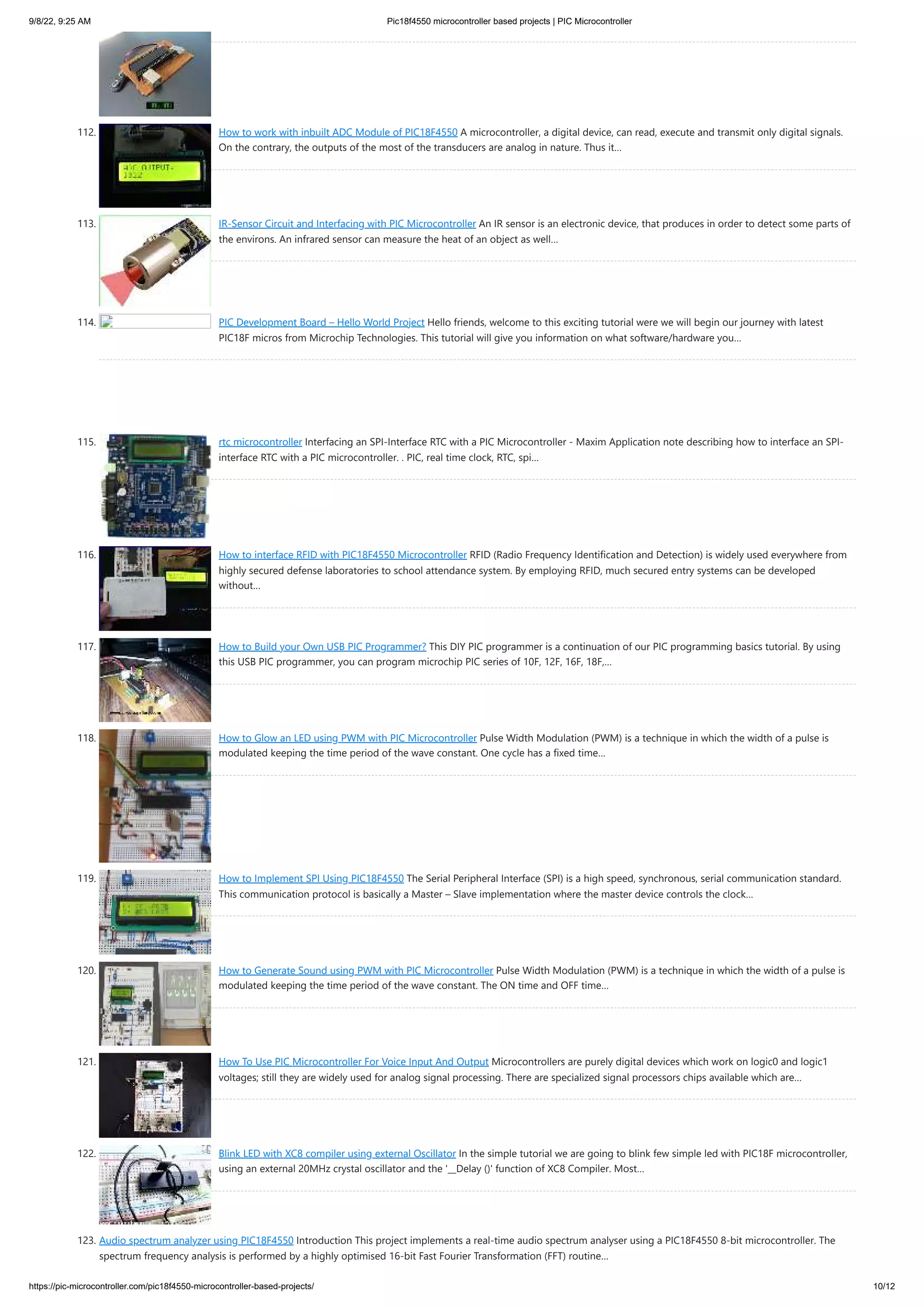 9/8/22, 9:25 AM Pic18f4550 microcontroller based projects | PIC Microcontroller https://pic-microcontroller.com/pic18f4550-microcontroller-based-projects/ 10/12 112. How to work with inbuilt ADC Module of PIC18F4550 A microcontroller, a digital device, can read, execute and transmit only digital signals. On the contrary, the outputs of the most of the transducers are analog in nature. Thus it… 113. IR-Sensor Circuit and Interfacing with PIC Microcontroller An IR sensor is an electronic device, that produces in order to detect some parts of the environs. An infrared sensor can measure the heat of an object as well… 114. PIC Development Board – Hello World Project Hello friends, welcome to this exciting tutorial were we will begin our journey with latest PIC18F micros from Microchip Technologies. This tutorial will give you information on what software/hardware you… 115. rtc microcontroller Interfacing an SPI-Interface RTC with a PIC Microcontroller - Maxim Application note describing how to interface an SPI- interface RTC with a PIC microcontroller. . PIC, real time clock, RTC, spi… 116. How to interface RFID with PIC18F4550 Microcontroller RFID (Radio Frequency Identification and Detection) is widely used everywhere from highly secured defense laboratories to school attendance system. By employing RFID, much secured entry systems can be developed without… 117. How to Build your Own USB PIC Programmer? This DIY PIC programmer is a continuation of our PIC programming basics tutorial. By using this USB PIC programmer, you can program microchip PIC series of 10F, 12F, 16F, 18F,… 118. How to Glow an LED using PWM with PIC Microcontroller Pulse Width Modulation (PWM) is a technique in which the width of a pulse is modulated keeping the time period of the wave constant. One cycle has a fixed time… 119. How to Implement SPI Using PIC18F4550 The Serial Peripheral Interface (SPI) is a high speed, synchronous, serial communication standard. This communication protocol is basically a Master – Slave implementation where the master device controls the clock… 120. How to Generate Sound using PWM with PIC Microcontroller Pulse Width Modulation (PWM) is a technique in which the width of a pulse is modulated keeping the time period of the wave constant. The ON time and OFF time… 121. How To Use PIC Microcontroller For Voice Input And Output Microcontrollers are purely digital devices which work on logic0 and logic1 voltages; still they are widely used for analog signal processing. There are specialized signal processors chips available which are… 122. Blink LED with XC8 compiler using external Oscillator In the simple tutorial we are going to blink few simple led with PIC18F microcontroller, using an external 20MHz crystal oscillator and the '__Delay ()' function of XC8 Compiler. Most… 123. Audio spectrum analyzer using PIC18F4550 Introduction This project implements a real-time audio spectrum analyser using a PIC18F4550 8-bit microcontroller. The spectrum frequency analysis is performed by a highly optimised 16-bit Fast Fourier Transformation (FFT) routine… 