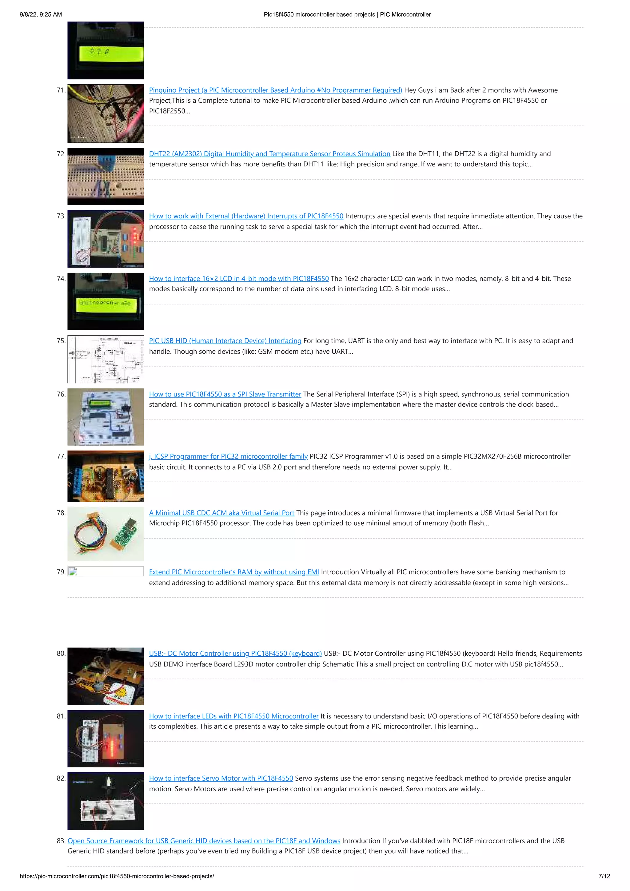 9/8/22, 9:25 AM Pic18f4550 microcontroller based projects | PIC Microcontroller https://pic-microcontroller.com/pic18f4550-microcontroller-based-projects/ 7/12 71. Pinguino Project (a PIC Microcontroller Based Arduino #No Programmer Required) Hey Guys i am Back after 2 months with Awesome Project,This is a Complete tutorial to make PIC Microcontroller based Arduino ,which can run Arduino Programs on PIC18F4550 or PIC18F2550… 72. DHT22 (AM2302) Digital Humidity and Temperature Sensor Proteus Simulation Like the DHT11, the DHT22 is a digital humidity and temperature sensor which has more benefits than DHT11 like: High precision and range. If we want to understand this topic… 73. How to work with External (Hardware) Interrupts of PIC18F4550 Interrupts are special events that require immediate attention. They cause the processor to cease the running task to serve a special task for which the interrupt event had occurred. After… 74. How to interface 16×2 LCD in 4-bit mode with PIC18F4550 The 16x2 character LCD can work in two modes, namely, 8-bit and 4-bit. These modes basically correspond to the number of data pins used in interfacing LCD. 8-bit mode uses… 75. PIC USB HID (Human Interface Device) Interfacing For long time, UART is the only and best way to interface with PC. It is easy to adapt and handle. Though some devices (like: GSM modem etc.) have UART… 76. How to use PIC18F4550 as a SPI Slave Transmitter The Serial Peripheral Interface (SPI) is a high speed, synchronous, serial communication standard. This communication protocol is basically a Master Slave implementation where the master device controls the clock based… 77. j. ICSP Programmer for PIC32 microcontroller family PIC32 ICSP Programmer v1.0 is based on a simple PIC32MX270F256B microcontroller basic circuit. It connects to a PC via USB 2.0 port and therefore needs no external power supply. It… 78. A Minimal USB CDC ACM aka Virtual Serial Port This page introduces a minimal firmware that implements a USB Virtual Serial Port for Microchip PIC18F4550 processor. The code has been optimized to use minimal amout of memory (both Flash… 79. Extend PIC Microcontroller‘s RAM by without using EMI Introduction Virtually all PIC microcontrollers have some banking mechanism to extend addressing to additional memory space. But this external data memory is not directly addressable (except in some high versions… 80. USB:- DC Motor Controller using PIC18F4550 (keyboard) USB:- DC Motor Controller using PIC18f4550 (keyboard) Hello friends, Requirements USB DEMO interface Board L293D motor controller chip Schematic This a small project on controlling D.C motor with USB pic18f4550… 81. How to interface LEDs with PIC18F4550 Microcontroller It is necessary to understand basic I/O operations of PIC18F4550 before dealing with its complexities. This article presents a way to take simple output from a PIC microcontroller. This learning… 82. How to interface Servo Motor with PIC18F4550 Servo systems use the error sensing negative feedback method to provide precise angular motion. Servo Motors are used where precise control on angular motion is needed. Servo motors are widely… 83. Open Source Framework for USB Generic HID devices based on the PIC18F and Windows Introduction If you've dabbled with PIC18F microcontrollers and the USB Generic HID standard before (perhaps you've even tried my Building a PIC18F USB device project) then you will have noticed that… 