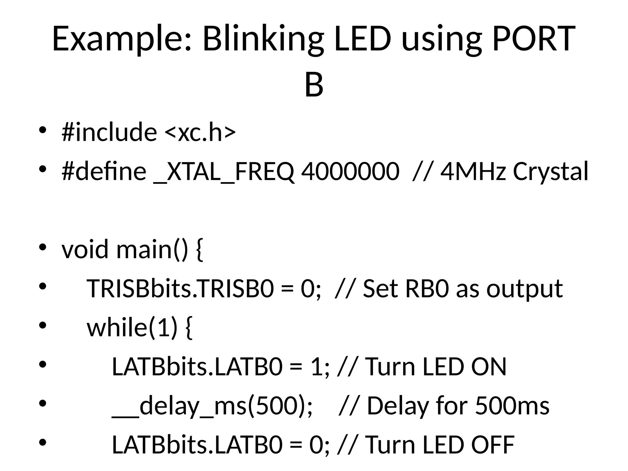 Example: Blinking LED using PORT
B
• #include <xc.h>
• #define _XTAL_FREQ 4000000 // 4MHz Crystal
• void main() {
• TRISBbits.TRISB0 = 0; // Set RB0 as output
• while(1) {
• LATBbits.LATB0 = 1; // Turn LED ON
• __delay_ms(500); // Delay for 500ms
• LATBbits.LATB0 = 0; // Turn LED OFF
 