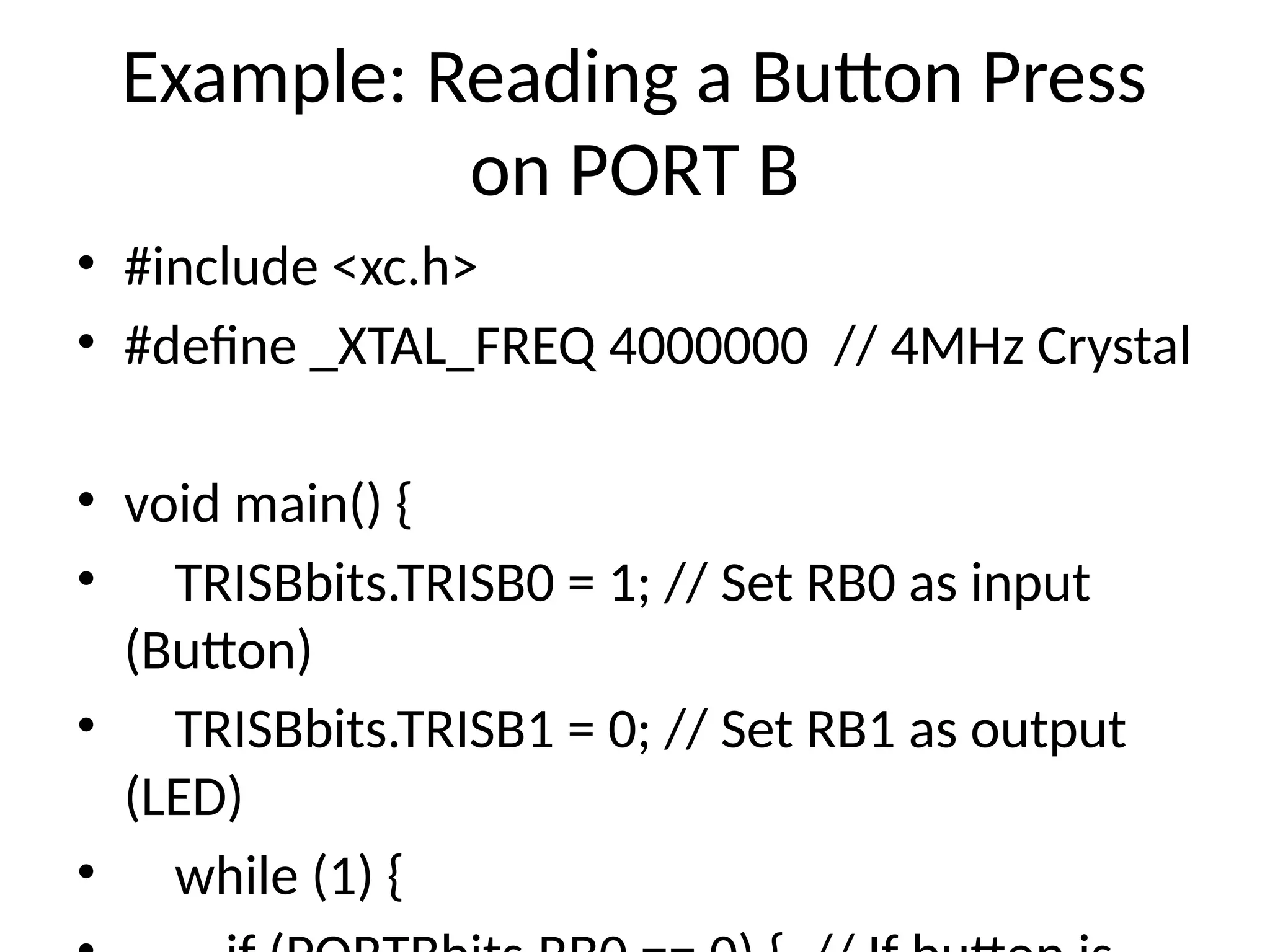 Example: Reading a Button Press
on PORT B
• #include <xc.h>
• #define _XTAL_FREQ 4000000 // 4MHz Crystal
• void main() {
• TRISBbits.TRISB0 = 1; // Set RB0 as input
(Button)
• TRISBbits.TRISB1 = 0; // Set RB1 as output
(LED)
• while (1) {
 