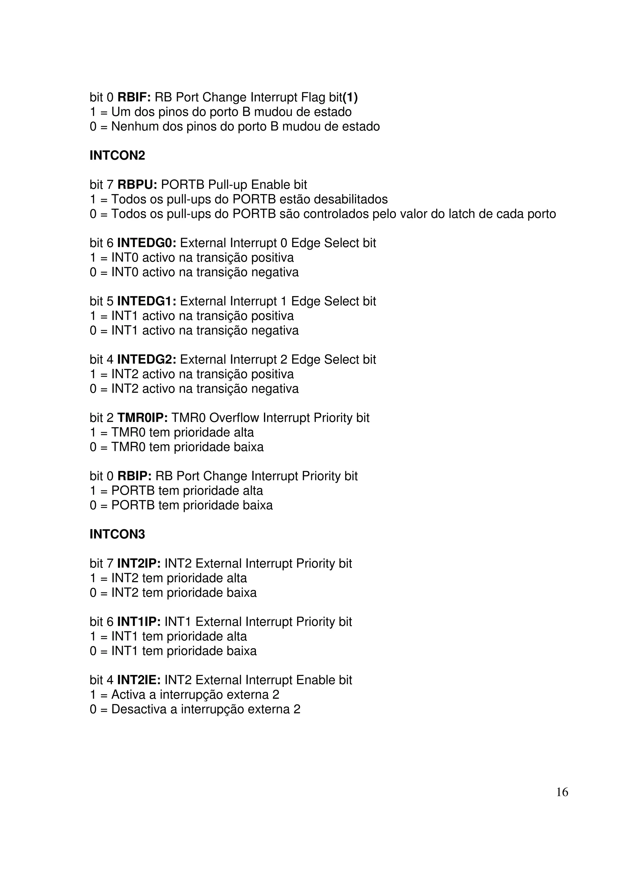 bit 0 RBIF: RB Port Change Interrupt Flag bit(1)
1 = Um dos pinos do porto B mudou de estado
0 = Nenhum dos pinos do porto B mudou de estado
INTCON2
bit 7 RBPU: PORTB Pull-up Enable bit
1 = Todos os pull-ups do PORTB estão desabilitados
0 = Todos os pull-ups do PORTB são controlados pelo valor do latch de cada porto
bit 6 INTEDG0: External Interrupt 0 Edge Select bit
1 = INT0 activo na transição positiva
0 = INT0 activo na transição negativa
bit 5 INTEDG1: External Interrupt 1 Edge Select bit
1 = INT1 activo na transição positiva
0 = INT1 activo na transição negativa
bit 4 INTEDG2: External Interrupt 2 Edge Select bit
1 = INT2 activo na transição positiva
0 = INT2 activo na transição negativa
bit 2 TMR0IP: TMR0 Overflow Interrupt Priority bit
1 = TMR0 tem prioridade alta
0 = TMR0 tem prioridade baixa
bit 0 RBIP: RB Port Change Interrupt Priority bit
1 = PORTB tem prioridade alta
0 = PORTB tem prioridade baixa
INTCON3
bit 7 INT2IP: INT2 External Interrupt Priority bit
1 = INT2 tem prioridade alta
0 = INT2 tem prioridade baixa
bit 6 INT1IP: INT1 External Interrupt Priority bit
1 = INT1 tem prioridade alta
0 = INT1 tem prioridade baixa
bit 4 INT2IE: INT2 External Interrupt Enable bit
1 = Activa a interrupção externa 2
0 = Desactiva a interrupção externa 2

16

 
