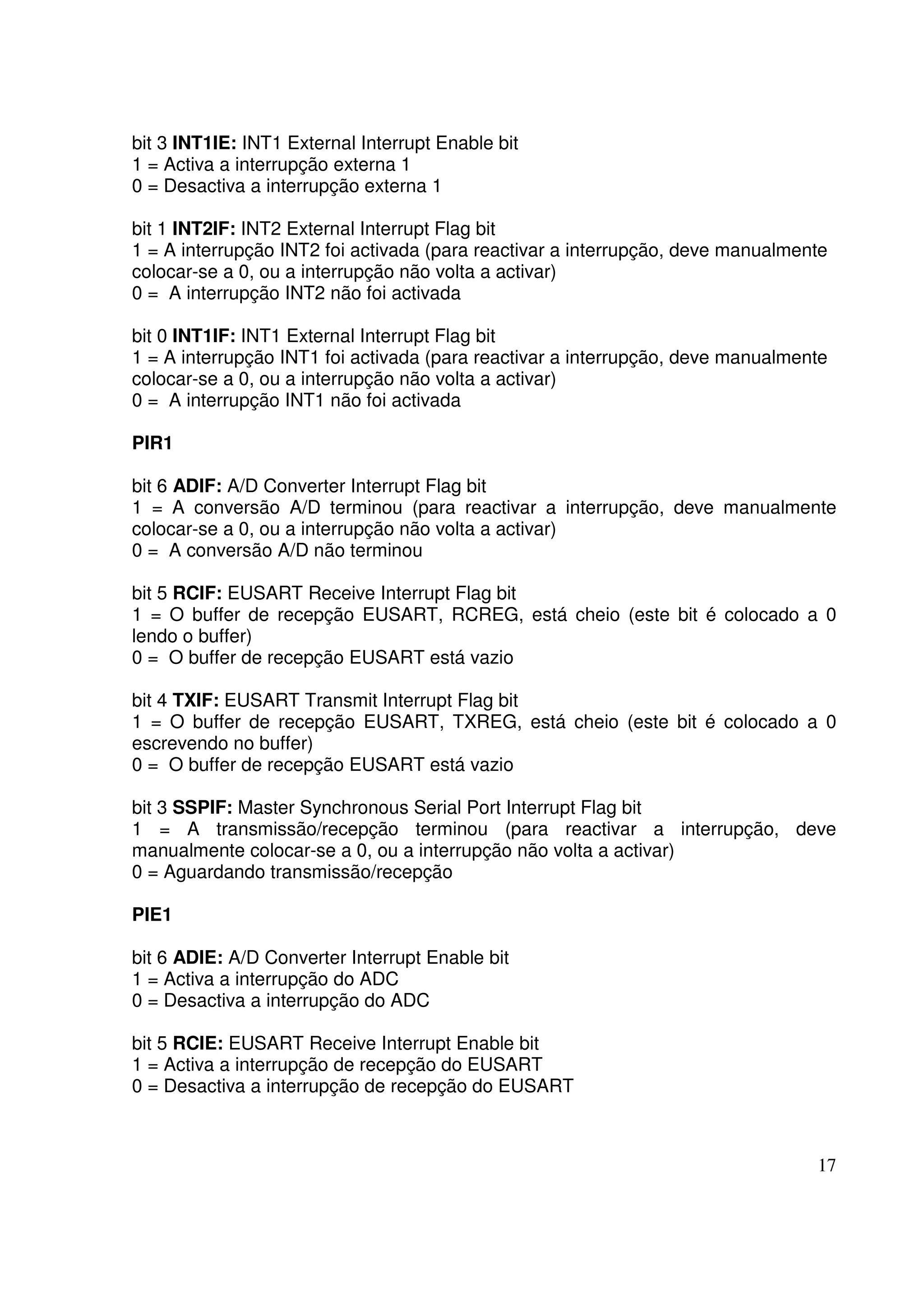bit 3 INT1IE: INT1 External Interrupt Enable bit
1 = Activa a interrupção externa 1
0 = Desactiva a interrupção externa 1
bit 1 INT2IF: INT2 External Interrupt Flag bit
1 = A interrupção INT2 foi activada (para reactivar a interrupção, deve manualmente
colocar-se a 0, ou a interrupção não volta a activar)
0 = A interrupção INT2 não foi activada
bit 0 INT1IF: INT1 External Interrupt Flag bit
1 = A interrupção INT1 foi activada (para reactivar a interrupção, deve manualmente
colocar-se a 0, ou a interrupção não volta a activar)
0 = A interrupção INT1 não foi activada
PIR1
bit 6 ADIF: A/D Converter Interrupt Flag bit
1 = A conversão A/D terminou (para reactivar a interrupção, deve manualmente
colocar-se a 0, ou a interrupção não volta a activar)
0 = A conversão A/D não terminou
bit 5 RCIF: EUSART Receive Interrupt Flag bit
1 = O buffer de recepção EUSART, RCREG, está cheio (este bit é colocado a 0
lendo o buffer)
0 = O buffer de recepção EUSART está vazio
bit 4 TXIF: EUSART Transmit Interrupt Flag bit
1 = O buffer de recepção EUSART, TXREG, está cheio (este bit é colocado a 0
escrevendo no buffer)
0 = O buffer de recepção EUSART está vazio
bit 3 SSPIF: Master Synchronous Serial Port Interrupt Flag bit
1 = A transmissão/recepção terminou (para reactivar a interrupção, deve
manualmente colocar-se a 0, ou a interrupção não volta a activar)
0 = Aguardando transmissão/recepção
PIE1
bit 6 ADIE: A/D Converter Interrupt Enable bit
1 = Activa a interrupção do ADC
0 = Desactiva a interrupção do ADC
bit 5 RCIE: EUSART Receive Interrupt Enable bit
1 = Activa a interrupção de recepção do EUSART
0 = Desactiva a interrupção de recepção do EUSART

17

 
