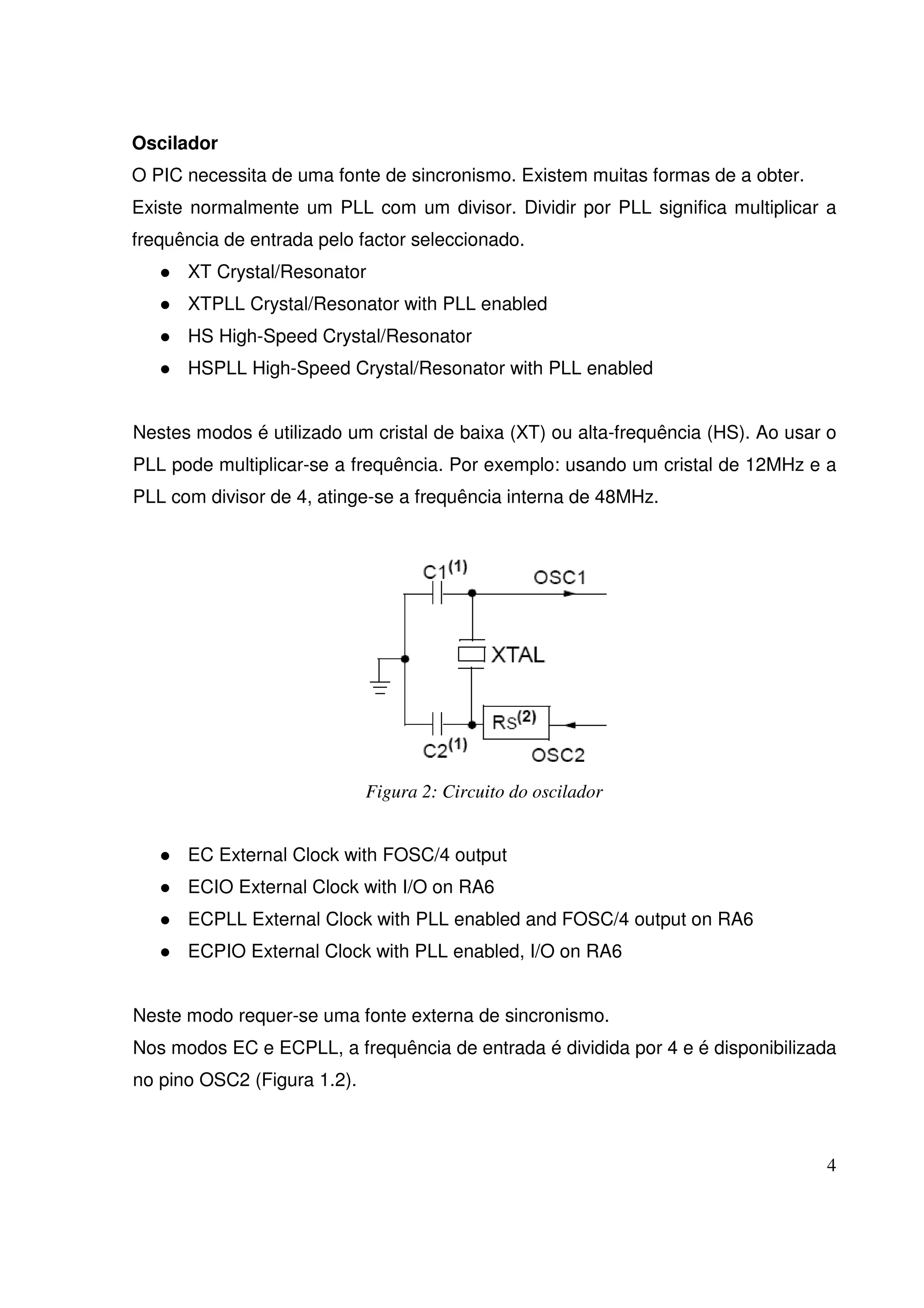 Oscilador
O PIC necessita de uma fonte de sincronismo. Existem muitas formas de a obter.
Existe normalmente um PLL com um divisor. Dividir por PLL significa multiplicar a
frequência de entrada pelo factor seleccionado.
XT Crystal/Resonator
XTPLL Crystal/Resonator with PLL enabled
HS High-Speed Crystal/Resonator
HSPLL High-Speed Crystal/Resonator with PLL enabled
Nestes modos é utilizado um cristal de baixa (XT) ou alta-frequência (HS). Ao usar o
PLL pode multiplicar-se a frequência. Por exemplo: usando um cristal de 12MHz e a
PLL com divisor de 4, atinge-se a frequência interna de 48MHz.

Figura 2: Circuito do oscilador
EC External Clock with FOSC/4 output
ECIO External Clock with I/O on RA6
ECPLL External Clock with PLL enabled and FOSC/4 output on RA6
ECPIO External Clock with PLL enabled, I/O on RA6
Neste modo requer-se uma fonte externa de sincronismo.
Nos modos EC e ECPLL, a frequência de entrada é dividida por 4 e é disponibilizada
no pino OSC2 (Figura 1.2).

4

 