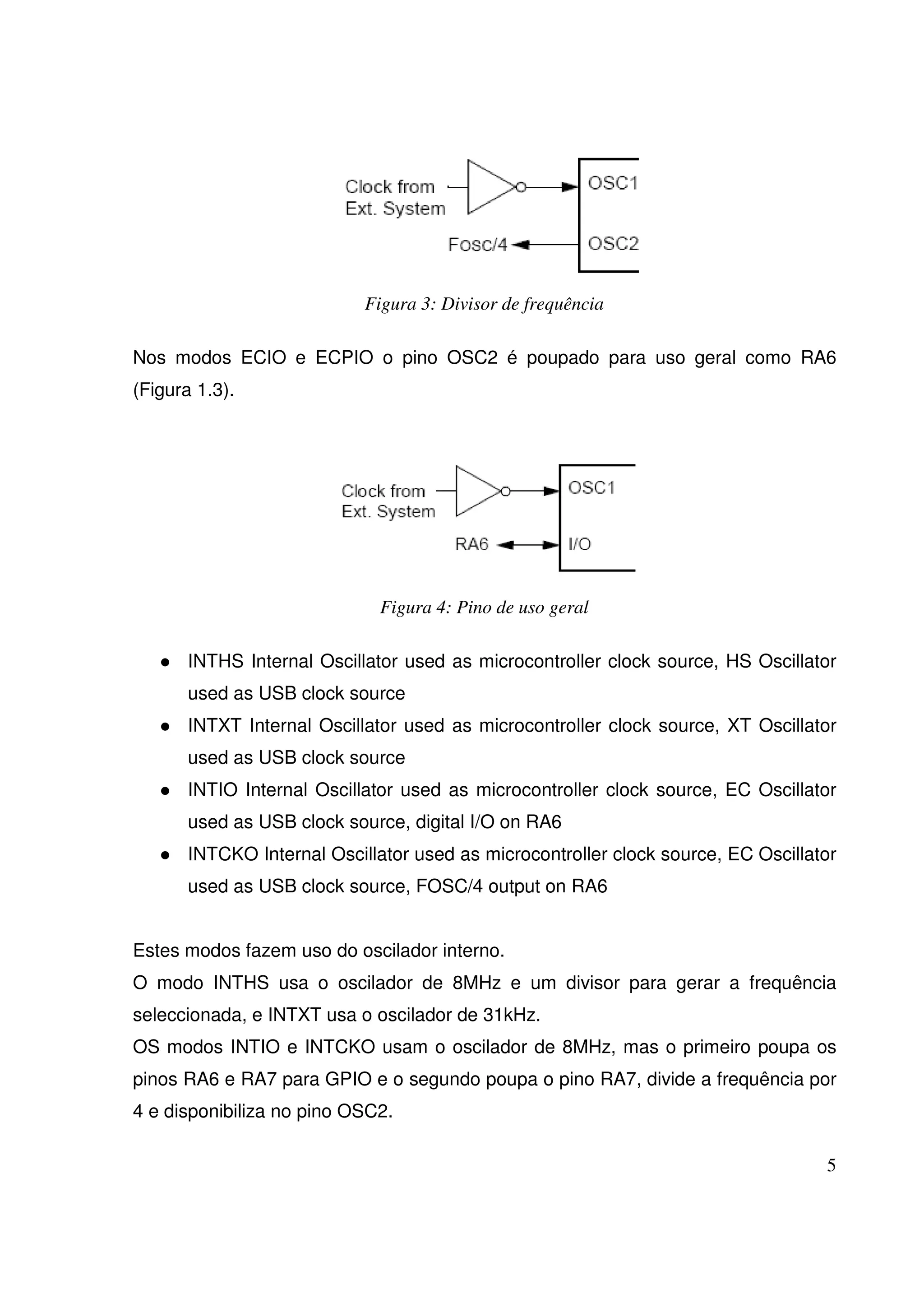 Figura 3: Divisor de frequência
Nos modos ECIO e ECPIO o pino OSC2 é poupado para uso geral como RA6
(Figura 1.3).

Figura 4: Pino de uso geral
INTHS Internal Oscillator used as microcontroller clock source, HS Oscillator
used as USB clock source
INTXT Internal Oscillator used as microcontroller clock source, XT Oscillator
used as USB clock source
INTIO Internal Oscillator used as microcontroller clock source, EC Oscillator
used as USB clock source, digital I/O on RA6
INTCKO Internal Oscillator used as microcontroller clock source, EC Oscillator
used as USB clock source, FOSC/4 output on RA6
Estes modos fazem uso do oscilador interno.
O modo INTHS usa o oscilador de 8MHz e um divisor para gerar a frequência
seleccionada, e INTXT usa o oscilador de 31kHz.
OS modos INTIO e INTCKO usam o oscilador de 8MHz, mas o primeiro poupa os
pinos RA6 e RA7 para GPIO e o segundo poupa o pino RA7, divide a frequência por
4 e disponibiliza no pino OSC2.
5

 