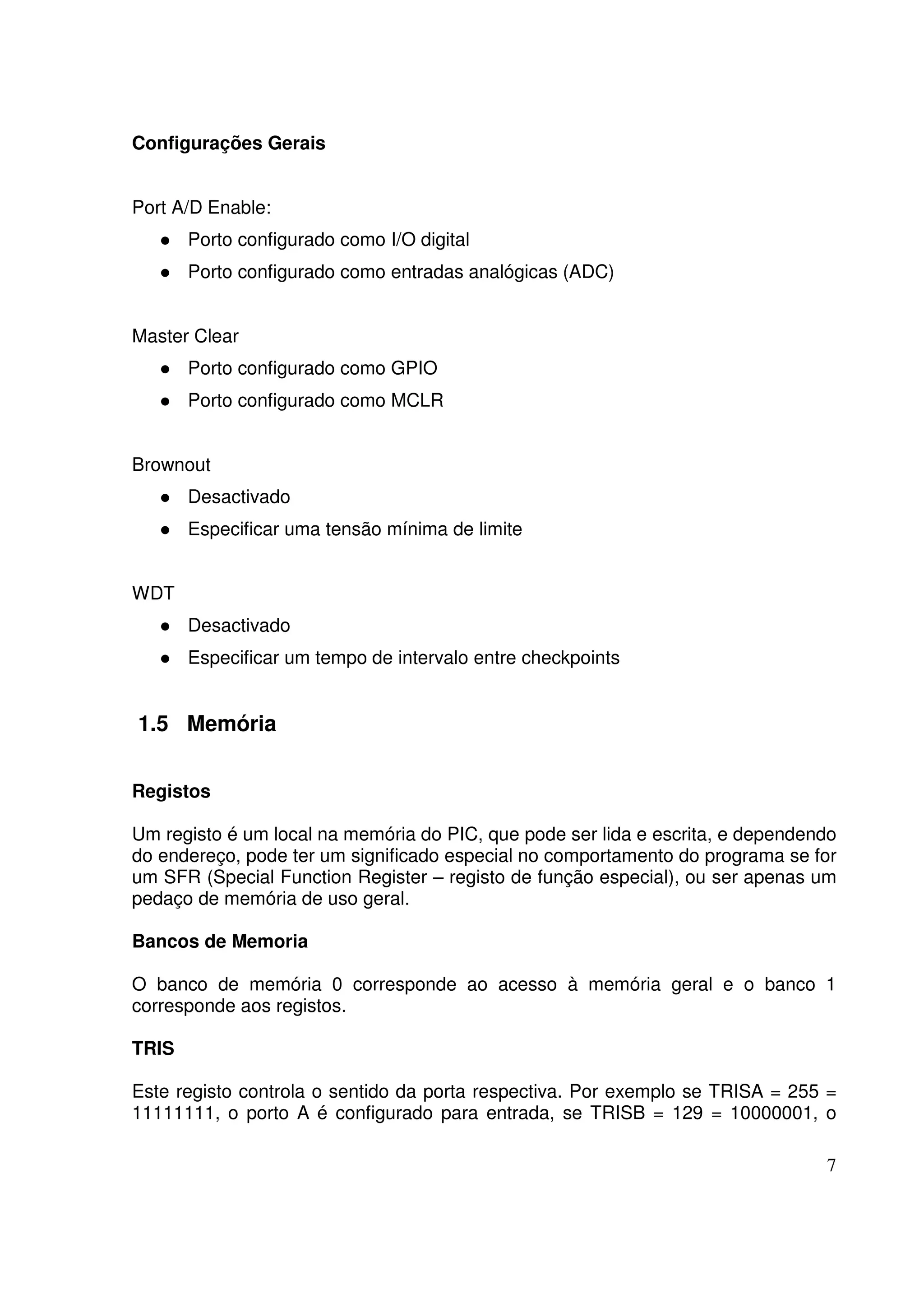 Configurações Gerais
Port A/D Enable:
Porto configurado como I/O digital
Porto configurado como entradas analógicas (ADC)
Master Clear
Porto configurado como GPIO
Porto configurado como MCLR
Brownout
Desactivado
Especificar uma tensão mínima de limite
WDT
Desactivado
Especificar um tempo de intervalo entre checkpoints

1.5 Memória
Registos
Um registo é um local na memória do PIC, que pode ser lida e escrita, e dependendo
do endereço, pode ter um significado especial no comportamento do programa se for
um SFR (Special Function Register – registo de função especial), ou ser apenas um
pedaço de memória de uso geral.
Bancos de Memoria
O banco de memória 0 corresponde ao acesso à memória geral e o banco 1
corresponde aos registos.
TRIS
Este registo controla o sentido da porta respectiva. Por exemplo se TRISA = 255 =
11111111, o porto A é configurado para entrada, se TRISB = 129 = 10000001, o
7

 