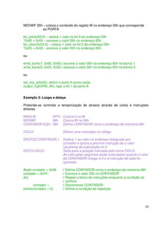 MOVWF 05h – coloca o conteúdo do registo W no endereço 05h que corresponde
ao PORTA
bit_set(0x03,5) – coloca 1 (set) no bit 5 do endereço 03h
*0x85 = 0x00 – escreve o valor 06h no endereço 85h
bit_clear(0x03,5) – coloca 1 (set) no bit 5 do endereço 03h
*0x05 = 0x02 – escreve o valor 02h no endereço 05h
ou
write_bank(1, 0x85, 0x00); escreve o valor 00h no endereço 85h no banco 1
write_bank(0, 0x05, 0x02); escreve o valor 02h no endereço 05h no banco 0
ou
set_tris_a(0x00); definir o porto A como saída
output_high(PIN_A0); ligar o bit 1 do porto A
Exemplo 3: Loops e delays
Pretende-se controlar a temporização de atrasos através de ciclos e instruções
directas.
MOVLW
0FFh ;Coloca 0 no W
MOVWF
08h ;Coloca W no 08h
CONTADOR EQU 08h ;Define CONTADOR como o endereço de memoria 08h
CICLO

;Define uma marcação no código

DECFSZ CONTADOR,1 ;Subtrai 1 ao valor no endereço designado por
;contador e ignora a próxima instrução de o valor
;resultante da subtracção for 0
GOTO CICLO
;Salta para a posição marcada pelo nome CICLO
;As instruções seguintes serão executadas quando o valor
;de CONTADOR chegar a 0 e a instrução de salto for
;ignorada
#byte contador = 0x08
contador = 0xFF;
do{
contador--;
}while(contador > 0);

// Define CONTADOR como o endereço de memoria 08h
// Escreve o valor 255 no CONTADOR
// Repete o bloco de instruções enquanto a condição se
// verificar
// Decrementa CONTADOR
// Define a condição de repetição

10

 