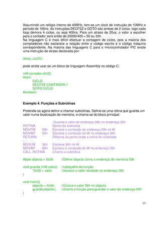Assumindo um relógio interno de 40MHz, tem-se um clock de instrução de 10MHz e
período de 100ns. As instruções DECFSZ e GOTO são ambas de 2 ciclos, logo cada
loop demora 4 ciclos, ou seja 400ns. Para um atraso de 20us, o valor a escolher
para o contador será então de 20000/400 = 50 ou 32h.
Na linguagem C é mais difícil efectuar a contagem de ciclos, pois a maioria dos
compiladores não esclarece a relação entre o código escrito e o código máquina
correspondente. Na maioria das linguagens C para o microcontrolador PIC existe
uma instrução de atraso declarada por:
delay_us(20);
pode ainda usar-se um bloco de linguagem Assembly no código C:
int8 contador=0x32;
#asm
CICLO
DECFSZ CONTADOR,1
GOTO CICLO
#endasm
Exemplo 4: Funções e Subrotinas
Pretende-se agora definir e chamar subrotinas. Define-se uma rotina que guarda um
valor numa localização de memória, e chama-se do bloco principal.
ROTINA
MOVFW
09h
MOVWF
30h
RETURN
;...
MOVLW
56h
MOVWF
09h
CALL ROTINA

; Guarda o valor do endereço 09h no endereço 30h
;Nome da subrotina
;Escreve o conteúdo do endereço 09h no W
;Escreve o conteúdo do W no endereço 30h
;Retorna ao ponto onde a rotina foi chamada
;Escreve 56h no W
;Escreve o conteúdo do W no endereço 09h
;Chama a subrotina

#byte objecto = 0x09

//Define objecto como o endereço de memória 09h

void guarda (int8 valor){
*0x30 = valor;
}

//cabeçalho da função
//escreve o valor recebido no endereço 30h

void main(){
objecto = 0x56;
guarda(objecto);
}

//Coloca o valor 56h no objecto
//chama a função para guardar o valor do endereço 09h

11

 