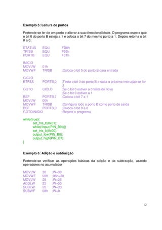 Exemplo 5: Leitura de portos
Pretende-se ler de um porto e alterar a sua direccionalidade. O programa espera que
o bit 0 do porto B esteja a 1 e coloca o bit 7 do mesmo porto a 1. Depois retorna o bit
0 a 0;
STATUS
TRISB
PORTB

EQU
EQU
EQU

FD8h
F93h
F81h

INICIO
MOVLW
MOVWF

01h
TRISB

;Coloca o bit 0 do porto B para entrada

CICLO
BTFSS

PORTB,0

GOTO

CICLO

BSF
PORTB,7
MOVLW
00h
MOVWF
TRISB
BSF
PORTB,0
GOTOINICIO

;Testa o bit 0 do porto B e salta a próxima instrução se for
;1
;Se o bit 0 estiver a 0 testa de novo
;Se o bit 0 estiver a 1
;Coloca o bit 7 a 1
;Configura todo o porto B como porto de saída
;Coloca o bit 0 a 0
;Repete o programa

while(true){
set_tris_b(0x01);
while(!input(PIN_B0)){}
set_tris_b(0x00);
output_low(PIN_B0);
output_high(PIN_B7);
}
Exemplo 6: Adição e subtracção
Pretende-se verificar as operações básicas da adição e da subtracção, usando
operadores no acumulador
MOVLW
MOVWF
MOVLW
ADDLW
SUBLW
SUBWF

30
08h
25
25
20
08h

;W=30
;08h=30
;W=25
;W=50
;W=30
;W=0

12

 