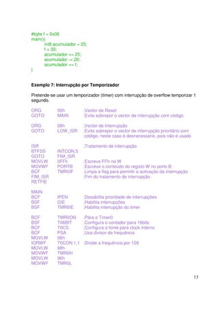 #byte f = 0x08
main(){
int8 acumulador = 25;
f = 30;
acumulador += 25;
acumulador -= 20;
acumulador += f;
}
Exemplo 7: Interrupção por Temporizador
Pretende-se usar um temporizador (timer) com interrupção de overflow temporizar 1
segundo.
ORG
GOTO

00h
MAIN

;Vector de Reset
;Evita sobrepor o vector de interrupção com código

ORG
GOTO

08h
LOW_ISR

;Vector de Interrupção
;Evita sobrepor o vector de interrupção prioritário com
;código, neste caso é desnecessário, pois não é usado

ISR
BTFSS
GOTO
MOVLW
MOVWF
BCF
FIM_ISR
RETFIE

INTCON,5
FIM_ISR
0FFh
PORTB
TMR0IF

;Tratamento de interrupção
;Escreve FFh no W
;Escreve o conteúdo do registo W no porto B
;Limpa a flag para permitir a activação da interrupção
;Fim do tratamento de interrupção

MAIN
BCF
BSF
BSF

IPEN
GIE
TMR0IE

;Desabilita prioridade de interrupções
;Habilita interrupções
;Habilita interrupção do timer

BCF
BSF
BCF
BCF
MOVLW
IORWF
MOVLW
MOVWF
MOVLW
MOVWF

TMR0ON
T08BIT
T0CS
PSA
06h
T0CON,1,1
98h
TMR0H
96h
TMR0L

;Pára o Timer0
;Configura o contador para 16bits
;Configura a fonte para clock interno
;Usa divisor de frequência
;Divide a frequência por 128

13

 