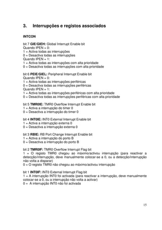 3.

Interrupções e registos associados

INTCON
bit 7 GIE/GIEH: Global Interrupt Enable bit
Quando IPEN = 0:
1 = Activa todas as interrupções
0 = Desactiva todas as interrupções
Quando IPEN = 1:
1 = Activa todas as interrupções com alta prioridade
0 = Desactiva todas as interrupções com alta prioridade
bit 6 PEIE/GIEL: Peripheral Interrupt Enable bit
Quando IPEN = 0:
1 = Activa todas as interrupções periféricas
0 = Desactiva todas as interrupções periféricas
Quando IPEN = 1:
1 = Activa todas as interrupções periféricas com alta prioridade
0 = Desactiva todas as interrupções periféricas com alta prioridade
bit 5 TMR0IE: TMR0 Overflow Interrupt Enable bit
1 = Activa a interrupção do timer 0
0 = Desactiva a interrupção do timer 0
bit 4 INT0IE: INT0 External Interrupt Enable bit
1 = Activa a interrupção externa 0
0 = Desactiva a interrupção externa 0
bit 3 RBIE: RB Port Change Interrupt Enable bit
1 = Activa a interrupção do porto B
0 = Desactiva a interrupção do porto B
bit 2 TMR0IF: TMR0 Overflow Interrupt Flag bit
1 = O registo TMR0 chegou ao máximo/activou interrupção (para reactivar a
detecção/interrupção, deve manualmente colocar-se a 0, ou a detecção/interrupção
não volta a disparar)
0 = O registo TMR0 não chegou ao máximo/activou interrupção
bit 1 INT0IF: INT0 External Interrupt Flag bit
1 = A interrupção INT0 foi activada (para reactivar a interrupção, deve manualmente
colocar-se a 0, ou a interrupção não volta a activar)
0 = A interrupção INT0 não foi activada

15

 