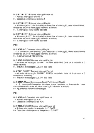 bit 3 INT1IE: INT1 External Interrupt Enable bit
1 = Activa a interrupção externa 1
0 = Desactiva a interrupção externa 1
bit 1 INT2IF: INT2 External Interrupt Flag bit
1 = A interrupção INT2 foi activada (para reactivar a interrupção, deve manualmente
colocar-se a 0, ou a interrupção não volta a activar)
0 = A interrupção INT2 não foi activada
bit 0 INT1IF: INT1 External Interrupt Flag bit
1 = A interrupção INT1 foi activada (para reactivar a interrupção, deve manualmente
colocar-se a 0, ou a interrupção não volta a activar)
0 = A interrupção INT1 não foi activada
PIR1
bit 6 ADIF: A/D Converter Interrupt Flag bit
1 = A conversão A/D terminou (para reactivar a interrupção, deve manualmente
colocar-se a 0, ou a interrupção não volta a activar)
0 = A conversão A/D não terminou
bit 5 RCIF: EUSART Receive Interrupt Flag bit
1 = O buffer de recepção EUSART, RCREG, está cheio (este bit é colocado a 0
lendo o buffer)
0 = O buffer de recepção EUSART está vazio
bit 4 TXIF: EUSART Transmit Interrupt Flag bit
1 = O buffer de recepção EUSART, TXREG, está cheio (este bit é colocado a 0
escrevendo no buffer)
0 = O buffer de recepção EUSART está vazio
bit 3 SSPIF: Master Synchronous Serial Port Interrupt Flag bit
1 = A transmissão/recepção terminou (para reactivar a interrupção, deve
manualmente colocar-se a 0, ou a interrupção não volta a activar)
0 = Aguardando transmissão/recepção
PIE1
bit 6 ADIE: A/D Converter Interrupt Enable bit
1 = Activa a interrupção do ADC
0 = Desactiva a interrupção do ADC
bit 5 RCIE: EUSART Receive Interrupt Enable bit
1 = Activa a interrupção de recepção do EUSART
0 = Desactiva a interrupção de recepção do EUSART

17

 