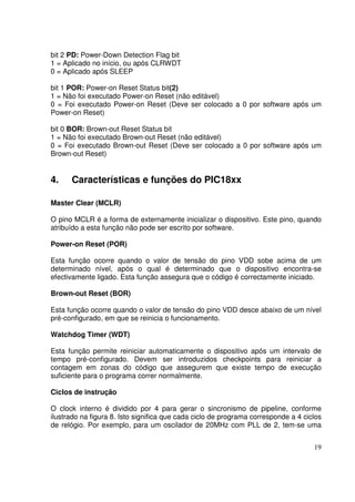 bit 2 PD: Power-Down Detection Flag bit
1 = Aplicado no início, ou após CLRWDT
0 = Aplicado após SLEEP
bit 1 POR: Power-on Reset Status bit(2)
1 = Não foi executado Power-on Reset (não editável)
0 = Foi executado Power-on Reset (Deve ser colocado a 0 por software após um
Power-on Reset)
bit 0 BOR: Brown-out Reset Status bit
1 = Não foi executado Brown-out Reset (não editável)
0 = Foi executado Brown-out Reset (Deve ser colocado a 0 por software após um
Brown-out Reset)

4.

Características e funções do PIC18xx

Master Clear (MCLR)
O pino MCLR é a forma de externamente inicializar o dispositivo. Este pino, quando
atribuído a esta função não pode ser escrito por software.
Power-on Reset (POR)
Esta função ocorre quando o valor de tensão do pino VDD sobe acima de um
determinado nível, após o qual é determinado que o dispositivo encontra-se
efectivamente ligado. Esta função assegura que o código é correctamente iniciado.
Brown-out Reset (BOR)
Esta função ocorre quando o valor de tensão do pino VDD desce abaixo de um nível
pré-configurado, em que se reinicia o funcionamento.
Watchdog Timer (WDT)
Esta função permite reiniciar automaticamente o dispositivo após um intervalo de
tempo pré-configurado. Devem ser introduzidos checkpoints para reiniciar a
contagem em zonas do código que assegurem que existe tempo de execução
suficiente para o programa correr normalmente.
Ciclos de instrução
O clock interno é dividido por 4 para gerar o sincronismo de pipeline, conforme
ilustrado na figura 8. Isto significa que cada ciclo de programa corresponde a 4 ciclos
de relógio. Por exemplo, para um oscilador de 20MHz com PLL de 2, tem-se uma
19

 