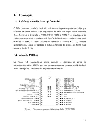 1.

Introdução

1.1 PIC-Programmable Interrupt Controller
O PIC é um microcontrolador fabricado exclusivamente pela empresa Microchip, que
se divide em várias famílias. Com arquitectura de 8 bits têm-se por ordem crescente
de performance e dimensão o PIC10, PIC12, PIC16 e PIC18. Com arquitectura de
16 bits têm-se os microcontroladores PIC24F e PIC24H e os controladores de sinal
dsPIC30 e dsPIC33. Este documento refere-se à família PIC18xx, embora
genericamente, possa ser aplicado a todas as famílias de 8 bits e de forma mais
abstracta às de 16 bits.

1.2 A família PIC18xx
Na

Figura

1.1

representa-se,

como

exemplo,

o

diagrama de

pinos

do

microcontrolador PIC18F2550, em que se pode ver que se trata de um DIP28 (Dual
Inline Package 28) – duas filas de 14 pinos totalizando 28.

Figura 1: Diagrama de pinos do Microcontrolador PIC18F2550

2

 