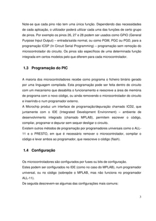 Note-se que cada pino não tem uma única função. Dependendo das necessidades
de cada aplicação, o utilizador poderá utilizar cada uma das funções de certo grupo
de pinos. Por exemplo os pinos 26, 27 e 28 podem ser usados como GPIO (General
Purpose Input Output) – entrada/saída normal, ou como PGM, PGC ou PGD, para a
programação ICSP (In Circuit Serial Programming) – programação sem remoção do
microcontrolador do circuito. Os pinos são específicos de uma determinada função
integrada em certos modelos pelo que diferem para cada microcontrolador.

1.3 Programação do PIC
A maioria dos microcontroladores recebe como programa o ficheiro binário gerado
por uma linguagem compilada. Esta programação pode ser feita dentro do circuito
com um mecanismo que desabilita o funcionamento e reescreve a área de memória
de programa com o novo código, ou ainda removendo o microcontrolador do circuito
e inserindo-o num programador externo.
A Microchip produz um interface de programação/depuração chamado ICD2, que
juntamente com o IDE (Integrated Development Environment) – ambiente de
desenvolvimento integrado (chamado MPLAB), permitem escrever o código,
compilar, programar e depurar sem sequer desligar o circuito.
Existem outros métodos de programação por programadores universais como o ALL11 e o PRESTO, em que é necessário remover o microcontrolador, compilar o
código e levar ambos ao programador, que reescreve o código (flash).

1.4 Configuração
Os microcontroladores são configurados por fuses ou bits de configuração.
Estes podem ser configurados no IDE (como no caso do MPLAB), num programador
universal, ou no código (sobrepõe o MPLAB, mas não funciona no programador
ALL-11).
De seguida descrevem-se algumas das configurações mais comuns:

3

 