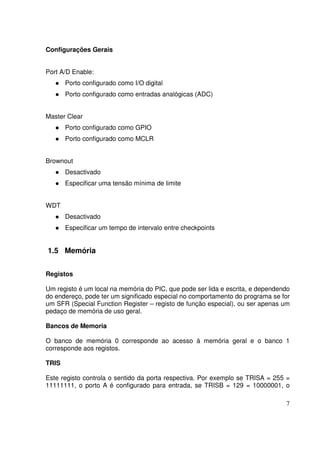 Configurações Gerais
Port A/D Enable:
Porto configurado como I/O digital
Porto configurado como entradas analógicas (ADC)
Master Clear
Porto configurado como GPIO
Porto configurado como MCLR
Brownout
Desactivado
Especificar uma tensão mínima de limite
WDT
Desactivado
Especificar um tempo de intervalo entre checkpoints

1.5 Memória
Registos
Um registo é um local na memória do PIC, que pode ser lida e escrita, e dependendo
do endereço, pode ter um significado especial no comportamento do programa se for
um SFR (Special Function Register – registo de função especial), ou ser apenas um
pedaço de memória de uso geral.
Bancos de Memoria
O banco de memória 0 corresponde ao acesso à memória geral e o banco 1
corresponde aos registos.
TRIS
Este registo controla o sentido da porta respectiva. Por exemplo se TRISA = 255 =
11111111, o porto A é configurado para entrada, se TRISB = 129 = 10000001, o
7

 
