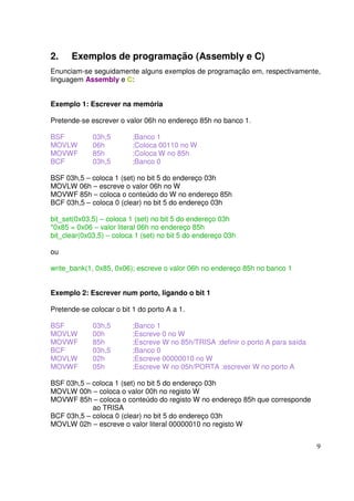 2.

Exemplos de programação (Assembly e C)

Enunciam-se seguidamente alguns exemplos de programação em, respectivamente,
linguagem Assembly e C:
Exemplo 1: Escrever na memória
Pretende-se escrever o valor 06h no endereço 85h no banco 1.
BSF
MOVLW
MOVWF
BCF

03h,5
06h
85h
03h,5

;Banco 1
;Coloca 00110 no W
;Coloca W no 85h
;Banco 0

BSF 03h,5 – coloca 1 (set) no bit 5 do endereço 03h
MOVLW 06h – escreve o valor 06h no W
MOVWF 85h – coloca o conteúdo do W no endereço 85h
BCF 03h,5 – coloca 0 (clear) no bit 5 do endereço 03h
bit_set(0x03,5) – coloca 1 (set) no bit 5 do endereço 03h
*0x85 = 0x06 – valor literal 06h no endereço 85h
bit_clear(0x03,5) – coloca 1 (set) no bit 5 do endereço 03h
ou
write_bank(1, 0x85, 0x06); escreve o valor 06h no endereço 85h no banco 1
Exemplo 2: Escrever num porto, ligando o bit 1
Pretende-se colocar o bit 1 do porto A a 1.
BSF
MOVLW
MOVWF
BCF
MOVLW
MOVWF

03h,5
00h
85h
03h,5
02h
05h

;Banco 1
;Escreve 0 no W
;Escreve W no 85h/TRISA :definir o porto A para saída
;Banco 0
;Escreve 00000010 no W
;Escreve W no 05h/PORTA :escrever W no porto A

BSF 03h,5 – coloca 1 (set) no bit 5 do endereço 03h
MOVLW 00h – coloca o valor 00h no registo W
MOVWF 85h – coloca o conteúdo do registo W no endereço 85h que corresponde
ao TRISA
BCF 03h,5 – coloca 0 (clear) no bit 5 do endereço 03h
MOVLW 02h – escreve o valor literal 00000010 no registo W
9

 