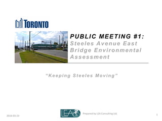 Prepared by LEA Consulting Ltd. 12016-03-23
PUBLIC MEETING #1:
Steeles Avenue East
Bridge Environmental
Assessment
“ K eeping St eeles Moving”
 