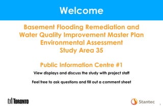 11
Welcome
Basement Flooding Remediation and
Water Quality Improvement Master Plan
Environmental Assessment
Study Area 35
Public Information Centre #1
View displays and discuss the study with project staff
Feel free to ask questions and fill out a comment sheet
 
