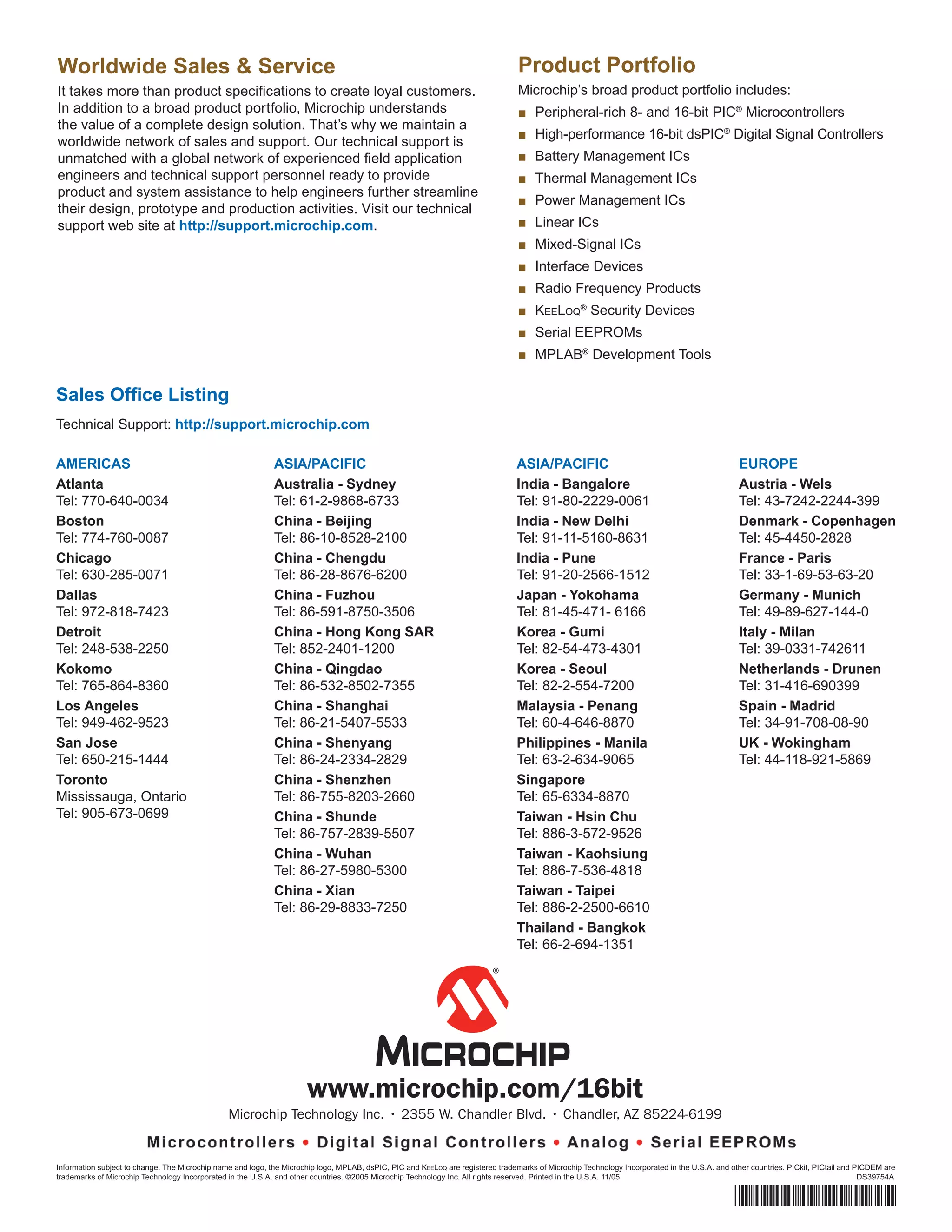 Worldwide Sales & Service                                                                                                         Product Portfolio
It takes more than product speciﬁcations to create loyal customers.                                                               Microchip’s broad product portfolio includes:
In addition to a broad product portfolio, Microchip understands                                                                   ■ Peripheral-rich 8- and 16-bit PIC® Microcontrollers
the value of a complete design solution. That’s why we maintain a
                                                                                                                                  ■ High-performance 16-bit dsPIC® Digital Signal Controllers
worldwide network of sales and support. Our technical support is
unmatched with a global network of experienced ﬁeld application                                                                   ■ Battery Management ICs
engineers and technical support personnel ready to provide                                                                        ■ Thermal Management ICs
product and system assistance to help engineers further streamline
                                                                                                                                  ■ Power Management ICs
their design, prototype and production activities. Visit our technical
support web site at http://support.microchip.com.                                                                                 ■ Linear ICs
                                                                                                                                  ■ Mixed-Signal ICs
                                                                                                                                  ■ Interface Devices
                                                                                                                                  ■ Radio Frequency Products
                                                                                                                                  ■ KEELOQ® Security Devices
                                                                                                                                  ■ Serial EEPROMs
                                                                                                                                  ■ MPLAB® Development Tools

Sales Ofﬁce Listing
Technical Support: http://support.microchip.com

AMERICAS                                                     ASIA/PACIFIC                                                         ASIA/PACIFIC                                                  EUROPE
Atlanta                                                      Australia - Sydney                                                   India - Bangalore                                             Austria - Wels
Tel: 770-640-0034                                            Tel: 61-2-9868-6733                                                  Tel: 91-80-2229-0061                                          Tel: 43-7242-2244-399
Boston                                                       China - Beijing                                                      India - New Delhi                                             Denmark - Copenhagen
Tel: 774-760-0087                                            Tel: 86-10-8528-2100                                                 Tel: 91-11-5160-8631                                          Tel: 45-4450-2828
Chicago                                                      China - Chengdu                                                      India - Pune                                                  France - Paris
Tel: 630-285-0071                                            Tel: 86-28-8676-6200                                                 Tel: 91-20-2566-1512                                          Tel: 33-1-69-53-63-20
Dallas                                                       China - Fuzhou                                                       Japan - Yokohama                                              Germany - Munich
Tel: 972-818-7423                                            Tel: 86-591-8750-3506                                                Tel: 81-45-471- 6166                                          Tel: 49-89-627-144-0
Detroit                                                      China - Hong Kong SAR                                                Korea - Gumi                                                  Italy - Milan
Tel: 248-538-2250                                            Tel: 852-2401-1200                                                   Tel: 82-54-473-4301                                           Tel: 39-0331-742611
Kokomo                                                       China - Qingdao                                                      Korea - Seoul                                                 Netherlands - Drunen
Tel: 765-864-8360                                            Tel: 86-532-8502-7355                                                Tel: 82-2-554-7200                                            Tel: 31-416-690399
Los Angeles                                                  China - Shanghai                                                     Malaysia - Penang                                             Spain - Madrid
Tel: 949-462-9523                                            Tel: 86-21-5407-5533                                                 Tel: 60-4-646-8870                                            Tel: 34-91-708-08-90
San Jose                                                     China - Shenyang                                                     Philippines - Manila                                          UK - Wokingham
Tel: 650-215-1444                                            Tel: 86-24-2334-2829                                                 Tel: 63-2-634-9065                                            Tel: 44-118-921-5869
Toronto                                                      China - Shenzhen                                                     Singapore
Mississauga, Ontario                                         Tel: 86-755-8203-2660                                                Tel: 65-6334-8870
Tel: 905-673-0699                                            China - Shunde                                                       Taiwan - Hsin Chu
                                                             Tel: 86-757-2839-5507                                                Tel: 886-3-572-9526
                                                             China - Wuhan                                                        Taiwan - Kaohsiung
                                                             Tel: 86-27-5980-5300                                                 Tel: 886-7-536-4818
                                                             China - Xian                                                         Taiwan - Taipei
                                                             Tel: 86-29-8833-7250                                                 Tel: 886-2-2500-6610
                                                                                                                                  Thailand - Bangkok
                                                                                                                                  Tel: 66-2-694-1351




                                                                      www.microchip.com/16bit
                                                Microchip Technology Inc. • 2355 W. Chandler Blvd. • Chandler, AZ 85224-6199


Information subject to change. The Microchip name and logo, the Microchip logo, MPLAB, dsPIC, PIC and KEELOQ are registered trademarks of Microchip Technology Incorporated in the U.S.A. and other countries. PICkit, PICtail and PICDEM are
trademarks of Microchip Technology Incorporated in the U.S.A. and other countries. ©2005 Microchip Technology Inc. All rights reserved. Printed in the U.S.A. 11/05                                                                 DS39754A


                                                                                                                                                                                               *DS39754A*
 