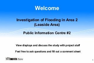 Welcome
Investigation of Flooding in Area 2
(Leaside Area)
Public Information Centre #2
View displays and discuss the study with project staff
Feel free to ask questions and fill out a comment sheet
1
 