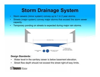 Storm Drainage System 
• Storm sewers (minor system) convey up to 1 in 2 year storms. 
• Streets (major system) convey major storms that exceed the storm sewer 
capacity. 
• Temporary ponding on streets is expected during major rain storms. 
Design Standards: 
• Water level in the sanitary sewer is below basement elevation. 
• Street flow depth should not exceed the street right-of-way limits. 
 