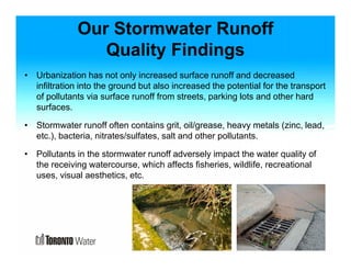 Our Stormwater Runoff 
Quality Findings 
• Urbanization has not only increased surface runoff and decreased 
infiltration into the ground but also increased the potential for the transport 
of pollutants via surface runoff from streets, parking lots and other hard 
surfaces. 
• Stormwater runoff often contains grit, oil/grease, heavy metals (zinc, lead, 
etc.), bacteria, nitrates/sulfates, salt and other pollutants. 
• Pollutants in the stormwater runoff adversely impact the water quality of 
the receiving watercourse, which affects fisheries, wildlife, recreational 
uses, visual aesthetics, etc. 
 