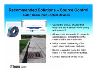 Recommended Solutions – Source Control 
Catch basin Inlet Control Devices 
• Control the amount of water that 
enters the storm sewer system during 
a storm event. 
• Allow excess stormwater to remain in 
catch basins or temporarily on the 
street until the storm subsides. 
• Helps prevent overloading of the 
storm sewer and sewer backups. 
• Device is installed inside the catch 
basin. It is not visible on the surface. 
• Minimal effort and time to install. 
 