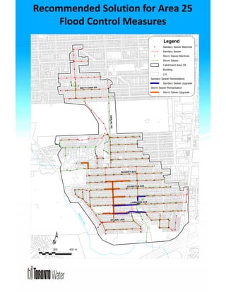 Recommended Solution for Area 25 
Flood Control Measures 
% 
% 
% 
% 
% 
% 
% 
BOGERT AVE 
% 
% % % 
%% 
% 
% 
% 
% 
% 
% 
% 
% % 
% 
% 
% % 
% 
% 
% 
% 
% 
% 
% 
% 
% % 
% 
% 
% 
% 
% 
% 
% 
% 
% % 
% % 
% % % 
% 
% 
% 
% 
% 
% 
% 
% 
% 
% 
% 
% 
% 
% 
% 
% 
% 
% % 
% 
% 
% 
% 
% 
% 
% 
% 
% 
% 
% 
% 
% 
% % 
% 
% 
% 
% 
% 
% 
% 
% 
% 
% 
% 
% 
% 
% 
% 
% 
% 
% 
% 
% 
% 
% 
% 
% 
% 
% 
% 
% 
% 
% 
% 
% 
% 
% 
% 
% 
% 
% 
% 
% 
% 
% 
% 
% 
% 
% 
% 
% 
% 
% 
% 
% % 
% 
% 
% 
% 
% 
% 
% 
% 
% 
% 
% 
% 
% 
% 
% 
% 
% 
% 
% 
% 
% 
% 
% 
% 
% 
% 
% 
% 
% 
% 
% 
% 
% 
% 
% 
% 
% 
% 
% 
% 
% 
% 
% 
% 
% 
% 
% 
% 
% 
% 
% 
% 
% 
% 
% 
% 
% 
% 
% 
% 
% %% 
% 
% 
% 
% % 
% 
% 
% 
% 
%% 
% % 
% 
% 
% % 
% % 
% 
% 
% 
% 
% 
% 
% 
% 
% 
% 
% 
% 
% 
% 
% 
% 
% 
% 
% 
% % 
% 
% % 
% 
% 
% 
%% 
% 
% 
% 
% 
% 
% % 
% 
% 
% 
% 
% 
%% 
% 
% 
% 
% 
% 
% 
% 
% 
% 
% 
% 
%% 
% 
% 
% 
% 
% 
% 
% 
% 
% 
% 
% 
% 
% 
% 
% 
% 
% 
% 
% 
% 
% 
% 
% 
% 
% 
% 
% 
% 
% 
% 
% 
% % 
% 
% 
% 
% 
% 
% 
% 
% 
% 
% 
% 
% 
% 
% 
% 
% 
% 
% 
% 
% 
% 
% 
% % 
% 
% 
% 
% 
% 
% 
% 
% 
% 
% 
% 
% 
% 
% 
% 
% 
% 
% 
% 
% 
% 
% 
% 
% 
% 
% 
% 
% 
% 
% 
% 
% 
% 
% 
% 
% 
% 
%% 
% 
% 
%% 
% 
% 
% 
% 
% 
% 
% 
% 
% 
% 
% 
% 
% 
% 
% 
% 
% 
% 
% 
% 
% 
%% 
% 
% 
% 
% 
% 
% % 
% 
% 
% 
% % 
% 
% 
% % 
% 
% 
% 
% 
% 
% 
% 
% % 
% 
% 
% 
% 
% % 
% 
% 
% % 
SENLAC RD 
JOHNSTON AVE 
CAMERON AVE 
BETTY ANN DR 
STUART AVE 
¹ 
Legend 
Sanitary Sewer Manhole 
% Sanitary Sewer 
Storm Sewer Manhole 
% Storm Sewer 
Catchment Area 25 
Building 
Lot 
Sanitary Sewer Remediation 
Sanitary Sewer Upgrade 
Storm Sewer Remediation 
Storm Sewer Upgrade 
¹ 
0 200 400 m 
West Don River 
 
