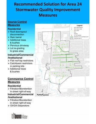 Recommended Solution for Area 24 
Stormwater Quality Improvement 
Measures 
Source Control 
Measures 
Residential 
 Roof downspout 
disconnection 
 Rain barrel 
 Additional trees 
& bushes 
 Pervious driveway 
 Lot re-grading 
to grass area 
Industrial/Commercial 
/Institutional 
 Flat roof top restrictors 
 Catchbasin restrictors 
in parking lots 
 Additional trees 
& bushes 
Conveyance Control 
Measures 
Residential 
 Filtration/Bioretention 
in street right-of-way 
Industrial/Commercial 
/Institutional 
 Filtration/Bioretention 
in street right-of-way 
 Oil/Grit Separators 
HOUNSLOW AVE 
% 
% 
% 
% 
% 
% % 
% 
% 
% 
% 
% 
% 
% 
% 
% 
% 
% 
% 
% 
% 
% 
% 
% 
% 
% 
% 
% 
% 
% 
% 
% 
% 
% 
% 
% 
% 
%% % 
% 
% 
% % 
% 
% 
% 
% 
% 
% 
% 
% 
% 
% 
% 
% 
% % % 
% 
% 
% 
% 
% 
% 
% 
% 
% 
% 
% 
% 
% 
% 
% 
% 
% 
% 
% 
% 
% 
% 
% 
%% 
% % 
% 
% 
% 
% 
% 
% 
% 
% 
% 
% 
% 
% 
% 
%% 
% 
% 
% 
% 
% 
% 
% 
% 
% 
% 
% 
% 
% 
% 
% 
% 
% 
% 
% % 
% % % 
$1 
ELLERSLIE AVE 
FINCH AVE W 
BATHURST ST 
CHURCHILL AVE 
¹ 
¹ 
0 200 400 m 
Legend 
Storm Sewer Manhole 
Storm Sewer Outfall 
% Storm Sewer 
River 
Roadway 
$1 Oil / Grit Separator 
Bioretention Unit in the Street R.O.W. 
Catchment Area 24 
West Don River 
 