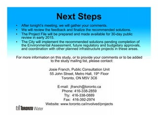 Next Steps 
• After tonight’s meeting, we will gather your comments. 
• We will review the feedback and finalize the recommended solutions. 
• The Project File will be prepared and made available for 30-day public 
review in early 2015. 
• The City will implement the recommended solutions pending completion of 
the Environmental Assessment, future regulatory and budgetary approvals, 
and coordination with other planned infrastructure projects in these areas. 
For more information on this study, or to provide your comments or to be added 
to the study mailing list, please contact: 
Josie Franch, Public Consultation Unit 
55 John Street, Metro Hall, 19th Floor 
Toronto, ON M5V 3C6 
E-mail: jfranch@toronto.ca 
Phone: 416-338-2859 
Tty: 416-338-0889 
Fax: 416-392-2974 
Website: www.toronto.ca/involved/projects 
 