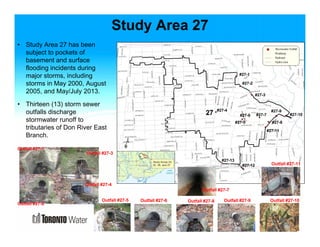 Study Area 27 
• Study Area 27 has been 
subject to pockets of 
basement and surface 
flooding incidents during 
major storms, including 
storms in May 2000, August 
2005, and May/July 2013. 
• Thirteen (13) storm sewer 
outfalls discharge 
stormwater runoff to 
tributaries of Don River East 
Branch. 
#27-1 
#27-2 
#27-3 
#27-4 
#27-6 #27-7 
#27-5 
#27-9 
#27-8 
#27-10 
#27-11 
#27-12 
Outfall #27-1 
Outfall #27-2 
Outfall #27-3 
Outfall #27-4 
Outfall #27-5 Outfall #27-6 
#27-13 
Outfall #27-7 
Outfall #27-11 
Outfall #27-8 Outfall #27-9 Outfall #27-10 
 