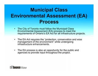 Municipal Class 
Environmental Assessment (EA) 
Process 
• The City of Toronto must follow the Municipal Class 
Environmental Assessment (EA) process to meet the 
requirements of Ontario’s EA Act for all infrastructure projects. 
• The EA Act requires the “protection, conservation and wise 
management of the environment” while undergoing 
infrastructure enhancements. 
• The EA process is also an opportunity for the public and 
agencies to provide input throughout the project. 
 
