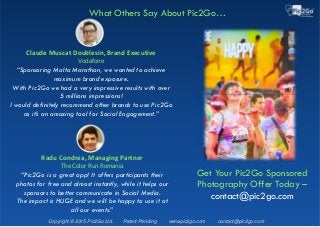Copyright © 2015 Pic2Go Ltd. Patent Pending www.pic2go.com contact@pic2go.com
Claude Muscat Doublesin, Brand Executive
Vodafone
“Sponsoring Malta Marathon, we wanted to achieve
maximum brand exposure.
With Pic2Go we had a very impressive results with over
5 millions impressions!
I would definitely recommend other brands to use Pic2Go
as it’s an amazing tool for Social Engagement.”
What Others Say About Pic2Go…
Radu Condrea, Managing Partner
The Color Run Romania
“Pic2Go is a great app! It offers participants their
photos for free and almost instantly, while it helps our
sponsors to better communicate in Social Media.
The impact is HUGE and we will be happy to use it at
all our events.”
Get Your Pic2Go Sponsored
Photography Offer Today –
contact@pic2go.com
 
