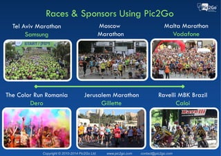 Copyright © 2015 Pic2Go Ltd. Patent Pending www.pic2go.com contact@pic2go.com
Races & Sponsors Using Pic2Go
2015 Vodafone Malta Marathon
►50K photos taken
►2,100 participants posted
photos to Facebook
►5 Million Facebook
impressions
►125K Facebook Likes
►14K Facebook comments
 