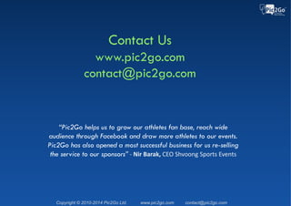 Copyright © 2015 Pic2Go Ltd. Patent Pending www.pic2go.com contact@pic2go.com
Races & Sponsors Using Pic2Go
The Color Run Romania 2015 – Dero, Orange
►16K photos taken
►2500 participants posted
albums to Facebook
►1.5M Facebook reach
 