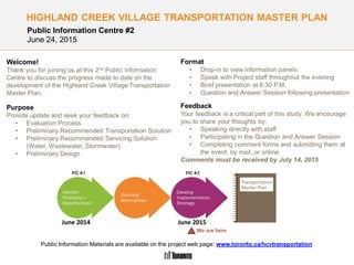 Highland Creek Village Transportation Master Plan
HIGHLAND CREEK VILLAGE TRANSPORTATION MASTER PLAN
Format
• Drop-in to view information panels
• Speak with Project staff throughout the evening
• Brief presentation at 6:30 P.M.
• Question and Answer Session following presentation
Feedback
Your feedback is a critical part of this study. We encourage
you to share your thoughts by:
• Speaking directly with staff
• Participating in the Question and Answer Session
• Completing comment forms and submitting them at
the event, by mail, or online
Comments must be received by July 14, 2015
Public Information Materials are available on the project web page: www.toronto.ca/hcvtransportation
Welcome!
Thank you for joining us at this 2nd Public Information
Centre to discuss the progress made to date on the
development of the Highland Creek Village Transportation
Master Plan.
Purpose
Provide update and seek your feedback on:
• Evaluation Process
• Preliminary Recommended Transportation Solution
• Preliminary Recommended Servicing Solution
(Water, Wastewater, Stormwater)
• Preliminary Design
June 2015June 2014
We are here
Public Information Centre #2
June 24, 2015
 