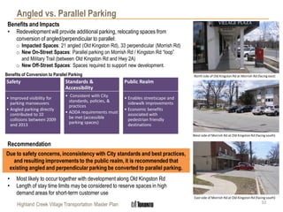 Highland Creek Village Transportation Master Plan
Angled vs. Parallel Parking
10
Safety
• Improved visibility for
parking manoeuvers
• Angled parking directly
contributed to 10
collisions between 2009
and 2013
Standards &
Accessibility
• Consistent with City
standards, policies, &
practices
• AODA requirements must
be met (accessible
parking spaces)
Public Realm
• Enables streetscape and
sidewalk improvements
• Economic benefits
associated with
pedestrian friendly
destinations
Benefits of Conversion to Parallel Parking
Benefits and Impacts
• Redevelopment will provide additional parking, relocating spaces from
conversion of angled/perpendicular to parallel:
o Impacted Spaces: 21 angled (Old Kingston Rd), 33 perpendicular (Morrish Rd)
o New On-Street Spaces: Parallel parking on Morrish Rd / Kingston Rd “loop”
and Military Trail (between Old Kingston Rd and Hwy 2A)
o New Off-Street Spaces: Spaces required to support new development.
Recommendation
• Most likely to occur together with development along Old Kingston Rd
• Length of stay time limits may be considered to reserve spaces in high
demand areas for short-term customer use
Due to safety concerns, inconsistency with City standards and best practices,
and resulting improvements to the public realm, it is recommended that
existing angled and perpendicular parking be converted to parallel parking.
North side of Old Kingston Rd at Morrish Rd (facing east)
West side of Morrish Rd at Old Kingston Rd (facing south)
East side of Morrish Rd at Old Kingston Rd (facing south)
 