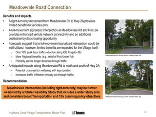 Highland Creek Village Transportation Master Plan
Meadowvale Road Connection
12
Benefits and Impacts
• A right-turn only movement from Meadowvale Rd to Hwy 2A provides
limited benefits to vehicles only
• A full-movement signalized intersection at Meadowvale Rd and Hwy 2A
provides enhanced vehicle network connectivity and an additional
pedestrian/cyclist crossing opportunity
• Forecasts suggest that a full-movement signalized intersection would be
well-utilized; however, limited benefits are expected for the Village itself:
o Only 10% peak hour traffic reduction along Old Kingston Rd
o More Regional benefits (e.g., relief of Port Union Rd)
o Primarily serves longer distance through traffic
• Anticipated impacts along Meadowvale Rd to north and south of Hwy 2A:
– Potential cross-section widening with expropriation
– Increased traffic infiltration (mostly cut-through traffic)
Recommendation
Meadowvale Intersection (including right-turn only) may be further
examined by a future Feasibility Study that includes a wider study area
and considers broad Transportation and City planning policy objectives
Meadowvale Rd facing south toward Hwy 2A
Meadowvale Rd facing north toward Hwy 2A
 